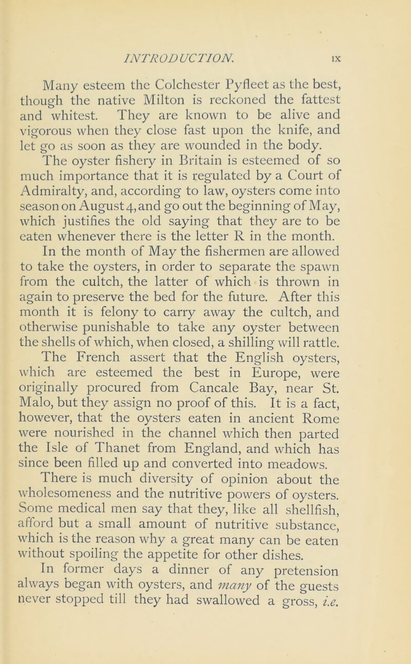 Many esteem the Colchester Pyfleet as the best, though the native Milton is reckoned the fattest and whitest. They are known to be alive and vigorous when they close fast upon the knife, and let go as soon as they are wounded in the body. The oyster fishery in Britain is esteemed of so much importance that it is regulated by a Court of Admiralty, and, according to law, oysters come into season on August 4, and go out the beginning of May, which justifies the old saying that they are to be eaten whenever there is the letter R in the month. In the month of May the fishermen are allowed to take the oysters, in order to separate the spawn from the cultch, the latter of which is thrown in again to preserve the bed for the future. After this month it is felony to carry away the cultch, and otherwise punishable to take any oyster between the shells of which, when closed, a shilling will rattle. The French assert that the English oysters, which are esteemed the best in Europe, were originally procured from Cancale Bay, near St. Malo, but they assign no proof of this. It is a fact, however, that the oysters eaten in ancient Rome were nourished in the channel which then parted the Isle of Thanet from England, and which has since been filled up and converted into meadows. There is much diversity of opinion about the wholesomeness and the nutritive powers of oysters. Some medical men say that they, like all shellfish, afford but a small amount of nutritive substance, which is the reason why a great many can be eaten without spoiling the appetite for other dishes. In former days a dinner of any pretension always began with oysters, and many of the guests never stopped till they had swallowed a gross, i.e.