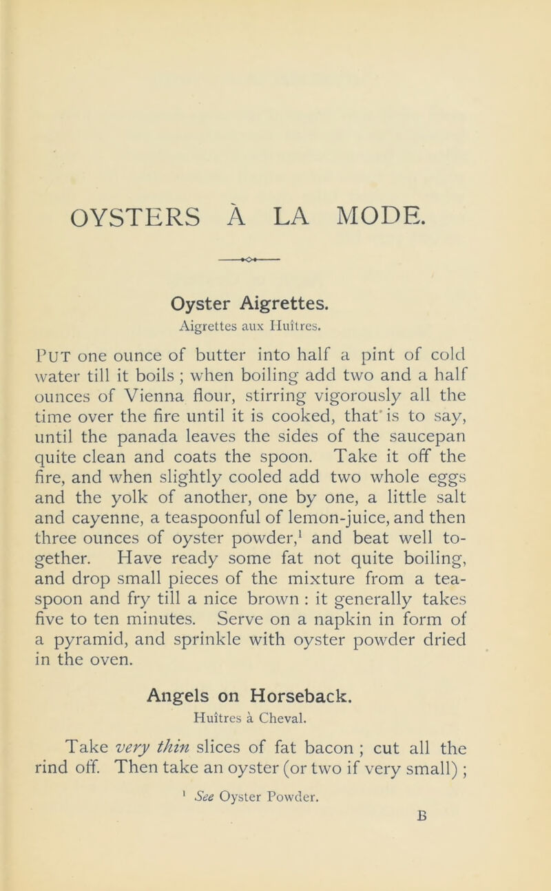 OYSTERS A LA MODE. •o Oyster Aigrettes. Aigrettes aux Huitres. PUT one ounce of butter into half a pint of cold water till it boils ; when boiling add two and a half ounces of Vienna flour, stirring vigorously all the time over the fire until it is cooked, that' is to say, until the panada leaves the sides of the saucepan quite clean and coats the spoon. Take it off the fire, and when slightly cooled add two whole eggs and the yolk of another, one by one, a little salt and cayenne, a teaspoonful of lemon-juice, and then three ounces of oyster powder,1 and beat well to- gether. Have ready some fat not quite boiling, and drop small pieces of the mixture from a tea- spoon and fry till a nice brown : it generally takes five to ten minutes. Serve on a napkin in form of a pyramid, and sprinkle with oyster powder dried in the oven. Angels on Horseback. Huitres a Cheval. Take very thin slices of fat bacon ; cut all the rind off. Then take an oyster (or two if very small);