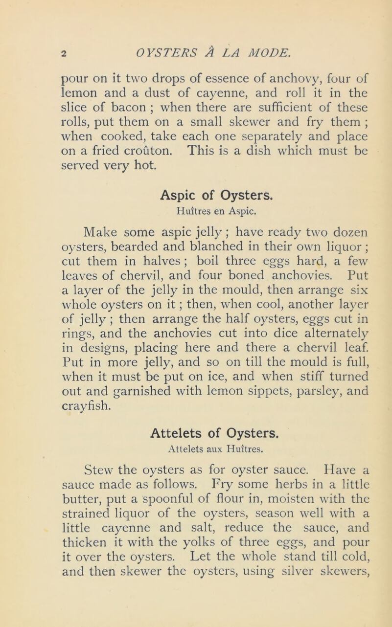 pour on it two drops of essence of anchovy, four of lemon and a dust of cayenne, and roll it in the slice of bacon ; when there are sufficient of these rolls, put them on a small skewer and fry them ; when cooked, take each one separately and place on a fried crouton. This is a dish which must be served very hot. Aspic of Oysters. Hint res en Aspic. Make some aspic jelly; have ready two dozen oysters, bearded and blanched in their own liquor; cut them in halves ; boil three eggs hard, a few leaves of chervil, and four boned anchovies. Put a layer of the jelly in the mould, then arrange six whole oysters on it; then, when cool, another layer of jelly ; then arrange the half oysters, eggs cut in rings, and the anchovies cut into dice alternately in designs, placing here and there a chervil leaf. Put in more jelly, and so on till the mould is full, when it must be put on ice, and when stiff turned out and garnished with lemon sippets, parsley, and crayfish. Attelets of Oysters. Attelets aux Huitres. Stew the oysters as for oyster sauce. Have a sauce made as follows. Fry some herbs in a little butter, put a spoonful of flour in, moisten with the strained liquor of the oysters, season well with a little cayenne and salt, reduce the sauce, and thicken it with the yolks of three eggs, and pour it over the oysters. Let the whole stand till cold, and then skewer the oysters, using silver skewers,
