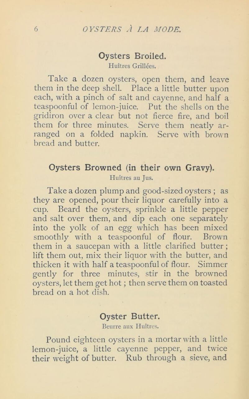 Oysters Broiled. Huitres Grillees. Take a dozen oysters, open them, and leave them in the deep shell. Place a little butter upon each, with a pinch of salt and cayenne, and half a teaspoonful of lemon-juice. Put the shells on the gridiron over a clear but not fierce fire, and boil them for three minutes. Serve them neatly ar- ranged on a folded napkin. Serve with brown bread and butter. Oysters Browned (in their own Gravy). Huitres au Jus. Take a dozen plump and good-sized oysters ; as they are opened, pour their liquor carefully into a cup. Beard the oysters, sprinkle a little pepper and salt over them, and dip each one separately into the yolk of an egg which has been mixed smoothly with a teaspoonful of flour. Brown them in a saucepan with a little clarified butter; lift them out, mix their liquor with the butter, and thicken it with half a teaspoonful of flour. Simmer gently for three minutes, stir in the browned oysters, let them get hot; then serve them on toasted bread on a hot dish. Oyster Butter. Beurre aux Huitres. Pound eighteen oysters in a mortar with a little lemon-juice, a little cayenne pepper, and twice their weight of butter. Rub through a sieve, and