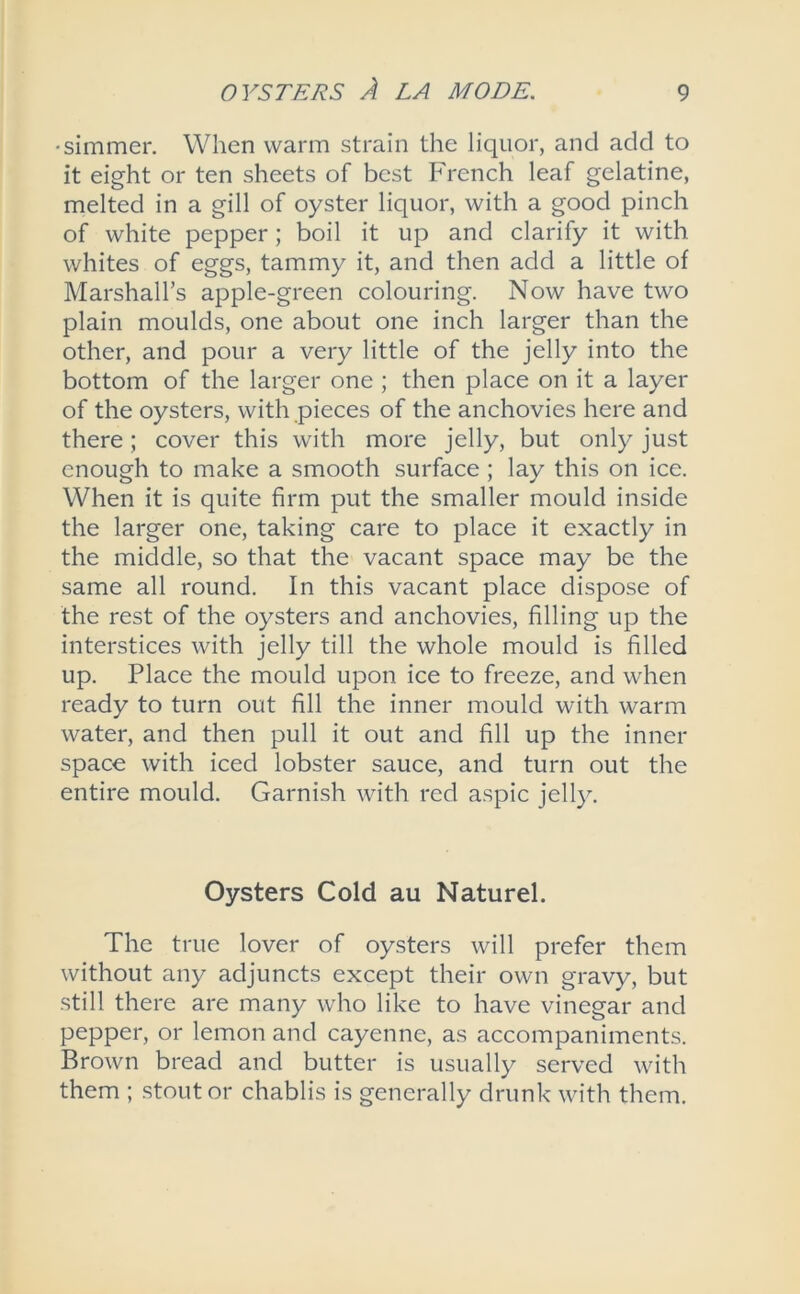 •simmer. When warm strain the liquor, and add to it eight or ten sheets of best French leaf gelatine, melted in a gill of oyster liquor, with a good pinch of white pepper; boil it up and clarify it with whites of eggs, tammy it, and then add a little of Marshall’s apple-green colouring. Now have two plain moulds, one about one inch larger than the other, and pour a very little of the jelly into the bottom of the larger one ; then place on it a layer of the oysters, with pieces of the anchovies here and there; cover this with more jelly, but only just enough to make a smooth surface ; lay this on ice. When it is quite firm put the smaller mould inside the larger one, taking care to place it exactly in the middle, so that the vacant space may be the same all round. In this vacant place dispose of the rest of the oysters and anchovies, filling up the interstices with jelly till the whole mould is filled up. Place the mould upon ice to freeze, and when ready to turn out fill the inner mould with warm water, and then pull it out and fill up the inner space with iced lobster sauce, and turn out the entire mould. Garnish with red aspic jelly. Oysters Cold au Naturel. The true lover of oysters will prefer them without any adjuncts except their own gravy, but still there are many who like to have vinegar and pepper, or lemon and cayenne, as accompaniments. Brown bread and butter is usually served with them ; stout or chablis is generally drunk with them.