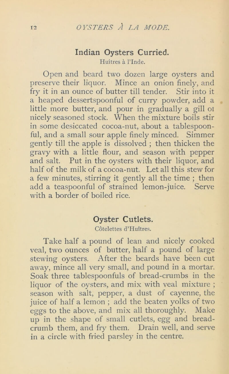 Indian Oysters Curried. Huitres a l’lnde. Open and beard two dozen large oysters and preserve their liquor. Mince an onion finely, and fry it in an ounce of butter till tender. Stir into it a heaped dessertspoonful of curry powder, add a little more butter, and pour in gradually a gill ol nicely seasoned stock. When the mixture boils stir in some desiccated cocoa-nut, about a tablespoon- ful, and a small sour apple finely minced. Simmer gently till the apple is dissolved ; then thicken the gravy with a little flour, and season with pepper and salt. Put in the oysters with their liquor, and half of the milk of a cocoa-nut. Let all this stew for a few minutes, stirring it gently all the time ; then add a teaspoonful of strained lemon-juice. Serve with a border of boiled rice. Oyster Cutlets. Cotelettes d’Huitres. Take half a pound of lean and nicely cooked veal, two ounces of butter, half a pound of large stewing oysters. After the beards have been cut away, mince all very small, and pound in a mortar. Soak three tablespoonfuls of bread-crumbs in the liquor of the oysters, and mix with veal mixture ; season with salt, pepper, a dust of cayenne, the juice of half a lemon ; add the beaten yolks of two eggs to the above, and mix all thoroughly. Make up in the shape of small cutlets, egg and bread- crumb them, and fry them. Drain well, and serve in a circle with fried parsley in the centre.