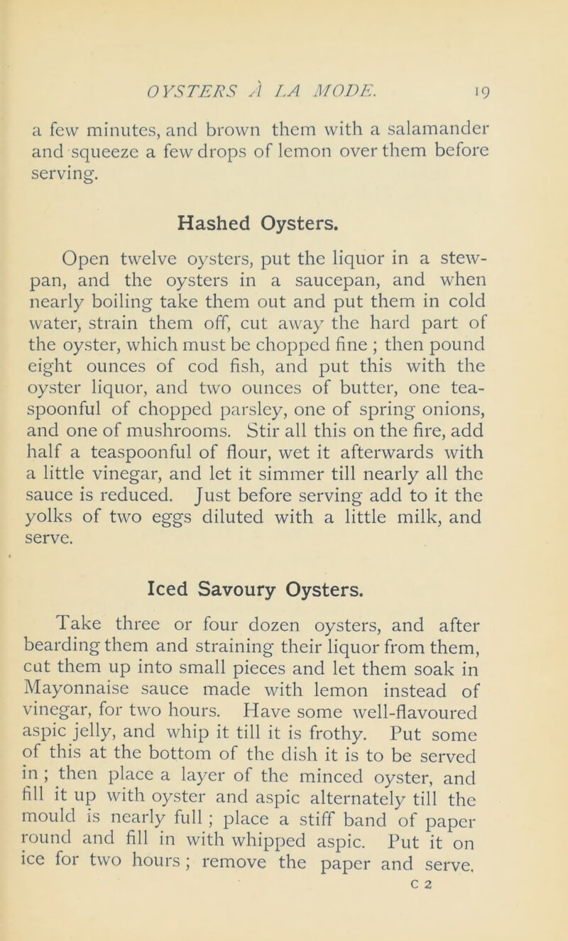 a few minutes, and brown them with a salamander and squeeze a few drops of lemon over them before serving. Hashed Oysters. Open twelve oysters, put the liquor in a stew- pan, and the oysters in a saucepan, and when nearly boiling take them out and put them in cold water, strain them off, cut away the hard part of the oyster, which must be chopped fine ; then pound eight ounces of cod fish, and put this with the oyster liquor, and two ounces of butter, one tea- spoonful of chopped parsley, one of spring onions, and one of mushrooms. Stir all this on the fire, add half a teaspoonful of flour, wet it afterwards with a little vinegar, and let it simmer till nearly all the sauce is reduced. Just before serving add to it the yolks of two eggs diluted with a little milk, and serve. Iced Savoury Oysters. Take three or four dozen oysters, and after bearding them and straining their liquor from them, cut them up into small pieces and let them soak in Mayonnaise sauce made with lemon instead of vinegar, for two hours. Have some well-flavoured aspic jelly, and whip it till it is frothy. Put some of this at the bottom of the dish it is to be served in ; then place a layer of the minced oyster, and fill it up with oyster and aspic alternately till the mould is nearly full; place a stiff band of paper round and fill in with whipped aspic. Put it on ice for two hours ; remove the paper and serve.