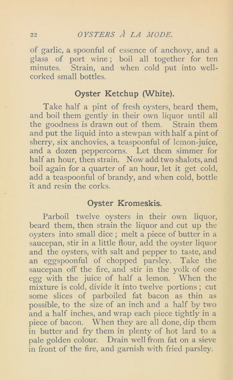 of garlic, a spoonful of essence of anchovy, and a glass of port wine; boil all together for ten minutes. Strain, and when cold put into well- corked small bottles. Oyster Ketchup (White). Take half a pint of fresh oysters, beard them, and boil them gently in their own liquor until all the goodness is drawn out of them. Strain them and put the liquid into a stewpan with half a pint of sherry, six anchovies, a teaspoonful of lemon-juice, and a dozen peppercorns. Let them simmer for half an hour, then strain. Now add two shalots, and boil again for a quarter of an hour, let it get cold, add a teaspoonful of brandy, and when cold, bottle it and resin the corks. Oyster Kromeskis. Parboil twelve oysters in their own liquor, beard them, then strain the liquor and cut up the oysters into small dice ; melt a piece of butter in a saucepan, stir in a little flour, add the oyster liquor and the oysters, with salt and pepper to taste, and an eggspoonful of chopped parsley. Take the saucepan off the fire, and stir in the yolk of one egg with the juice of half a lemon. When the mixture is cold, divide it into twelve portions ; cut some slices of parboiled fat bacon as thin as possible, to the size of an inch and a half by two and a half inches, and wrap each piece tightly in a piece of bacon. When they are all done, dip them in butter and fry them in plenty of hot lard to a pale golden colour. Drain well from fat on a sieve in front of the fire, and garnish with fried parsley.