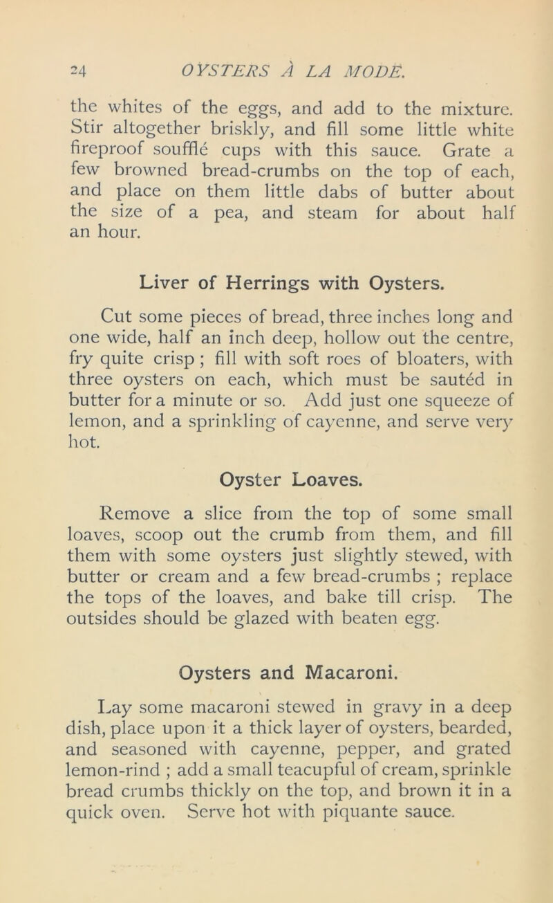 the whites of the eggs, and add to the mixture. Stir altogether briskly, and fill some little white fireproof souffle cups with this sauce. Grate a few browned bread-crumbs on the top of each, and place on them little dabs of butter about the size of a pea, and steam for about half an hour. Liver of Herrings with Oysters. Cut some pieces of bread, three inches long and one wide, half an inch deep, hollow out the centre, fry quite crisp ; fill with soft roes of bloaters, with three oysters on each, which must be sauted in butter for a minute or so. Add just one squeeze of lemon, and a sprinkling of cayenne, and serve very hot. Oyster Loaves. Remove a slice from the top of some small loaves, scoop out the crumb from them, and fill them with some oysters just slightly stewed, with butter or cream and a few bread-crumbs ; replace the tops of the loaves, and bake till crisp. The outsides should be glazed with beaten egg. Oysters and Macaroni. Lay some macaroni stewed in gravy in a deep dish, place upon it a thick layer of oysters, bearded, and seasoned with cayenne, pepper, and grated lemon-rind ; add a small teacupful of cream, sprinkle bread crumbs thickly on the top, and brown it in a quick oven. Serve hot with piquante sauce.