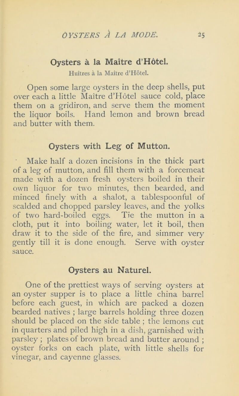 Oysters a la Maitre d’Hotel. Huitres a la Maitre d’Hotel. Open some large oysters in the deep shells, put over each a little Maitre d’Hotel sauce cold, place them on a gridiron, and serve them the moment the liquor boils. Hand lemon and brown bread and butter with them. Oysters with Leg of Mutton. Make half a dozen incisions in the thick part of a leg of mutton, and fill them with a forcemeat made with a dozen fresh oysters boiled in their own liquor for two minutes, then bearded, and minced finely with a shalot, a tablespoonful of scalded and chopped parsley leaves, and the yolks of two hard-boiled eggs. Tie the mutton in a cloth, put it into boiling water, let it boil, then draw it to the side of the fire, and simmer very gently till it is done enough. Serve with oyster sauce. Oysters au Naturel. One of the prettiest ways of serving oysters at an oyster supper is to place a little china barrel before each guest, in which are packed a dozen bearded natives ; large barrels holding three dozen should be placed on the side table ; the lemons cut in quarters and piled high in a dish, garnished with parsley ; plates of brown bread and butter around ; oyster forks on each plate, with little shells for vinegar, and cayenne glasses.