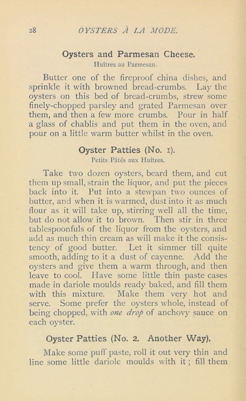 Oysters and Parmesan Cheese. Huitres au Parmesan. Butter one of the fireproof china dishes, and sprinkle it with browned bread-crumbs. Lay the oysters on this bed of bread-crumbs, strew some finely-chopped parsley and grated Parmesan over them, and then a few more crumbs. Pour in half a glass of chablis and put them in the oven, and pour on a little warm butter whilst in the oven. Oyster Patties (No. i). Petits Pates aux Huitres. Take two dozen oysters, beard them, and cut them up small, strain the liquor, and put the pieces back into it. Put into a stewpan two ounces of butter, and when it is warmed, dust into it as much flour as it will take up, stirring well all the time, but do not allow it to brown. Then stir in three tablespoonfuls of the liquor from the oysters, and add as much thin cream as will make it the consis- tency of good butter. Let it simmer till quite smooth, adding to it a dust of cayenne. Add the oysters and give them a warm through, and then leave to cool. Have some little thin paste cases made in dariole moulds ready baked, and fill them with this mixture. Make them very hot and serve. Some prefer the oysters whole, instead of being chopped, with one drop of anchovy sauce on each oyster. Oyster Patties (No. 2. Another Way). Make some puff paste, roll it out very thin and line some little dariole moulds with it; fill them