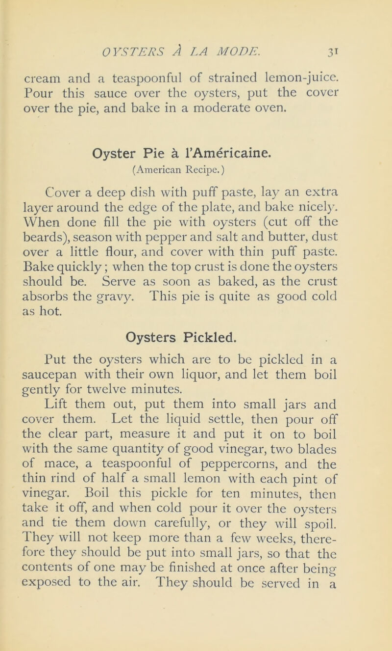 cream and a teaspoonful of strained lemon-juice. Pour this sauce over the oysters, put the cover over the pie, and bake in a moderate oven. Oyster Pie a l’Americaine. (American Recipe.) Cover a deep dish with puff paste, la3^ an extra layer around the edge of the plate, and bake nicely. When done fill the pie with oysters (cut off the beards), season with pepper and salt and butter, dust over a little flour, and cover with thin puff paste. Bake quickly; when the top crust is done the oysters should be. Serve as soon as baked, as the crust absorbs the gravy. This pie is quite as good cold as hot. Oysters Pickled. Put the oysters which are to be pickled in a saucepan with their own liquor, and let them boil gently for twelve minutes. Lift them out, put them into small jars and cover them. Let the liquid settle, then pour off the clear part, measure it and put it on to boil with the same quantity of good vinegar, two blades of mace, a teaspoonful of peppercorns, and the thin rind of half a small lemon with each pint of vinegar. Boil this pickle for ten minutes, then take it off, and when cold pour it over the oysters and tie them down carefully, or they will spoil. They will not keep more than a few weeks, there- fore they should be put into small jars, so that the contents of one may be finished at once after being exposed to the air. They should be served in a