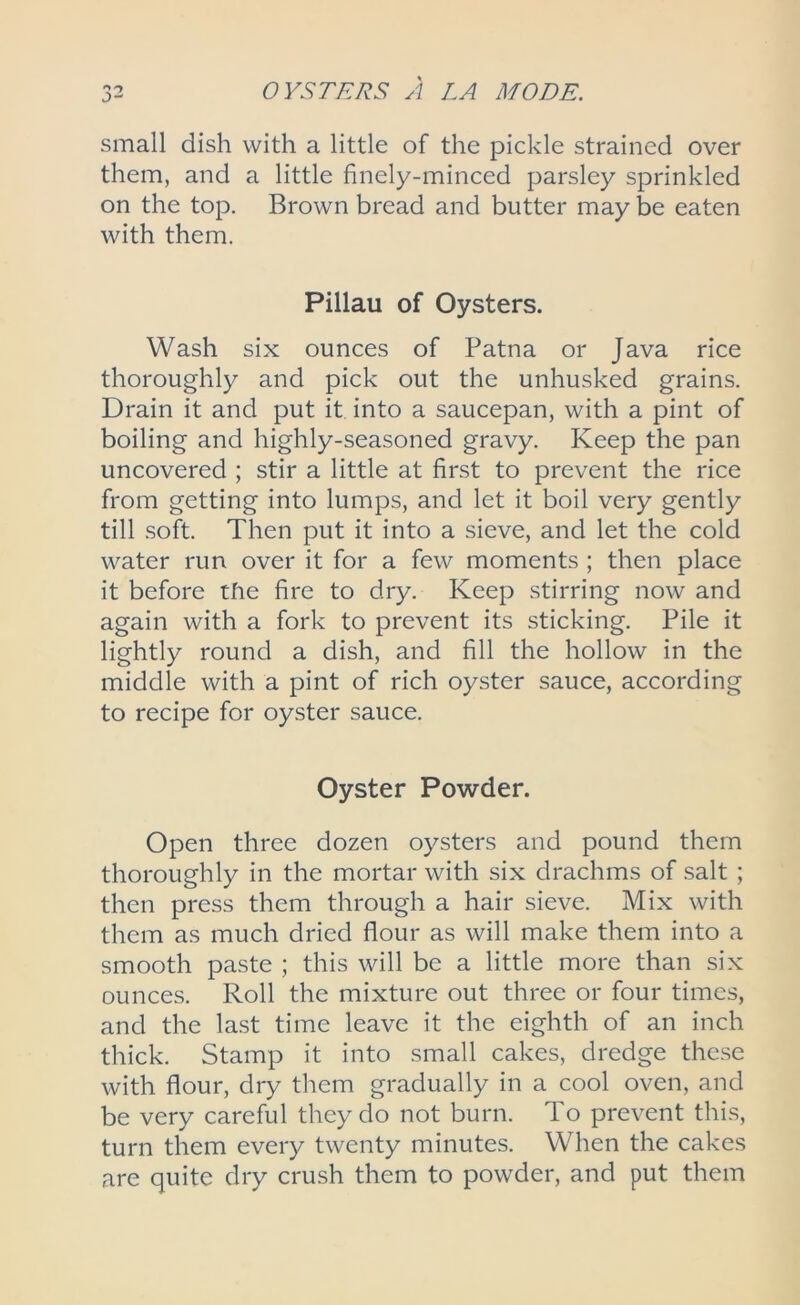 small dish with a little of the pickle strained over them, and a little finely-minced parsley sprinkled on the top. Brown bread and butter may be eaten with them. Pillau of Oysters. Wash six ounces of Patna or Java rice thoroughly and pick out the unhusked grains. Drain it and put it into a saucepan, with a pint of boiling and highly-seasoned gravy. Keep the pan uncovered ; stir a little at first to prevent the rice from getting into lumps, and let it boil very gently till soft. Then put it into a sieve, and let the cold water run over it for a few moments ; then place it before the fire to dry. Keep stirring now and again with a fork to prevent its sticking. Pile it lightly round a dish, and fill the hollow in the middle with a pint of rich oyster sauce, according to recipe for oyster sauce. Oyster Powder. Open three dozen oysters and pound them thoroughly in the mortar with six drachms of salt ; then press them through a hair sieve. Mix with them as much dried flour as will make them into a smooth paste ; this will be a little more than six ounces. Roll the mixture out three or four times, and the last time leave it the eighth of an inch thick. Stamp it into small cakes, dredge these with flour, dry them gradually in a cool oven, and be very careful they do not burn. To prevent this, turn them every twenty minutes. When the cakes are quite dry crush them to powder, and put them