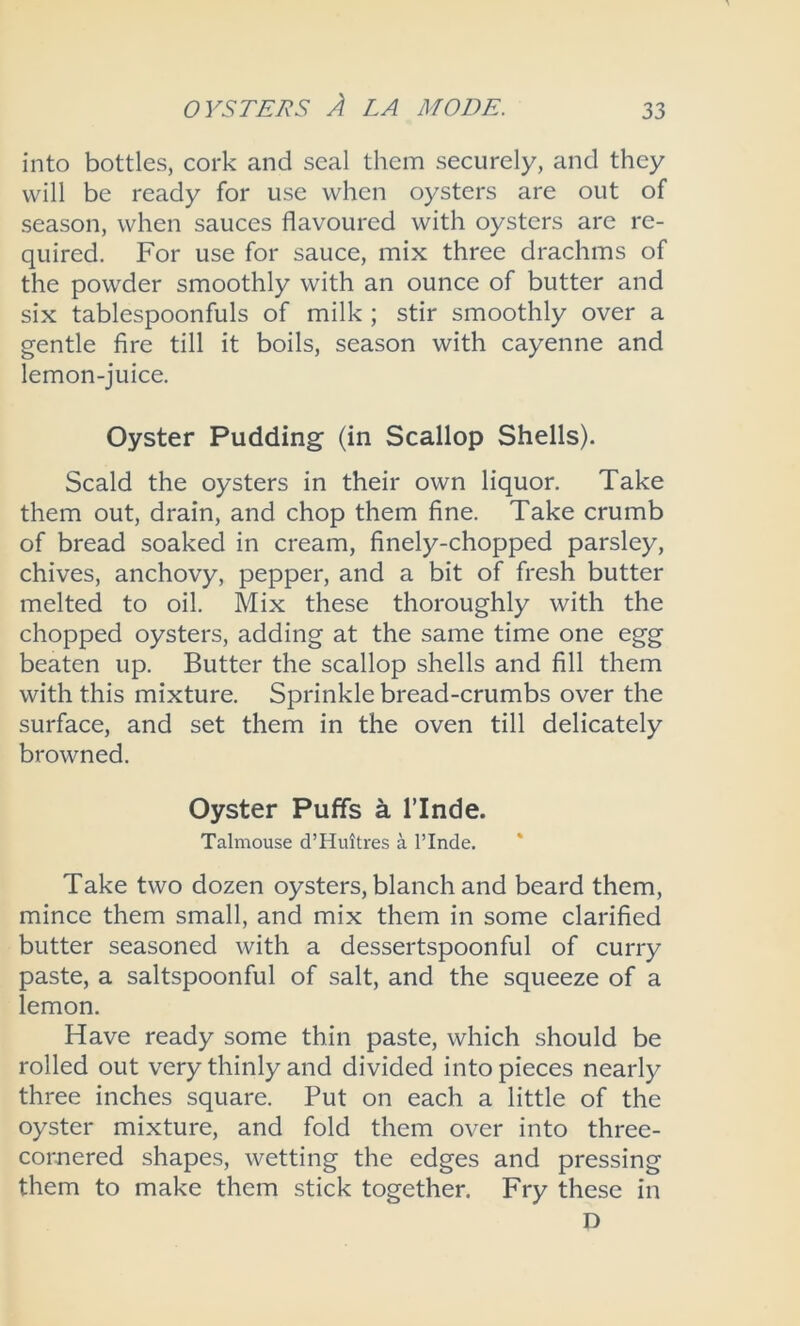 into bottles, cork and seal them securely, and they will be ready for use when oysters are out of season, when sauces flavoured with oysters are re- quired. For use for sauce, mix three drachms of the powder smoothly with an ounce of butter and six tablespoonfuls of milk ; stir smoothly over a gentle fire till it boils, season with cayenne and lemon-juice. Oyster Pudding (in Scallop Shells). Scald the oysters in their own liquor. Take them out, drain, and chop them fine. Take crumb of bread soaked in cream, finely-chopped parsley, chives, anchovy, pepper, and a bit of fresh butter melted to oil. Mix these thoroughly with the chopped oysters, adding at the same time one egg beaten up. Butter the scallop shells and fill them with this mixture. Sprinkle bread-crumbs over the surface, and set them in the oven till delicately browned. Oyster Puffs a l’lnde. Talmouse d’Huitres a PInde. Take two dozen oysters, blanch and beard them, mince them small, and mix them in some clarified butter seasoned with a dessertspoonful of curry paste, a saltspoonful of salt, and the squeeze of a lemon. Have ready some thin paste, which should be rolled out very thinly and divided into pieces nearly three inches square. Put on each a little of the oyster mixture, and fold them over into three- cornered shapes, wetting the edges and pressing them to make them stick together. Fry these in D