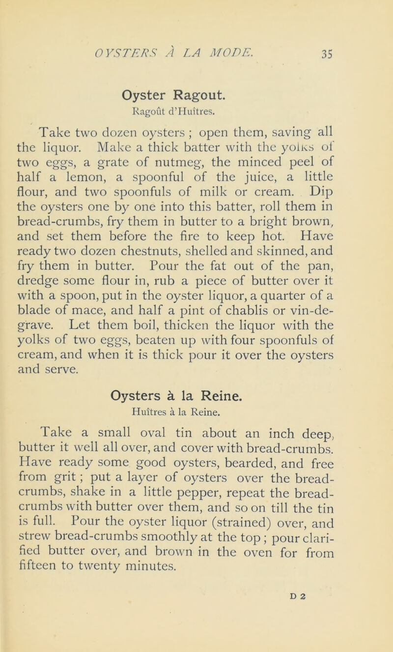 Oyster Ragout. Ragout d’Huitres. Take two dozen oysters ; open them, saving all the liquor. Make a thick batter with the yolks ol two eggs, a grate of nutmeg, the minced peel of half a lemon, a spoonful of the juice, a little flour, and two spoonfuls of milk or cream. Dip the oysters one by one into this batter, roll them in bread-crumbs, fry them in butter to a bright brown, and set them before the fire to keep hot. Have ready two dozen chestnuts, shelled and skinned, and fry them in butter. Pour the fat out of the pan, dredge some flour in, rub a piece of butter over it with a spoon, put in the oyster liquor, a quarter of a blade of mace, and half a pint of chablis or vin-de- grave. Let them boil, thicken the liquor with the yolks of two eggs, beaten up with four spoonfuls of cream, and when it is thick pour it over the oysters and serve. Oysters a la Reine. Huitres a la Reine. Take a small oval tin about an inch deep, butter it well all over, and cover with bread-crumbs. Have ready some good oysters, bearded, and free from grit; put a layer of oysters over the bread- crumbs, shake in a little pepper, repeat the bread- crumbs with butter over them, and so on till the tin is full. Pour the oyster liquor (strained) over, and strew bread-crumbs smoothly at the top; pour clari- fied butter over, and brown in the oven for from fifteen to twenty minutes.