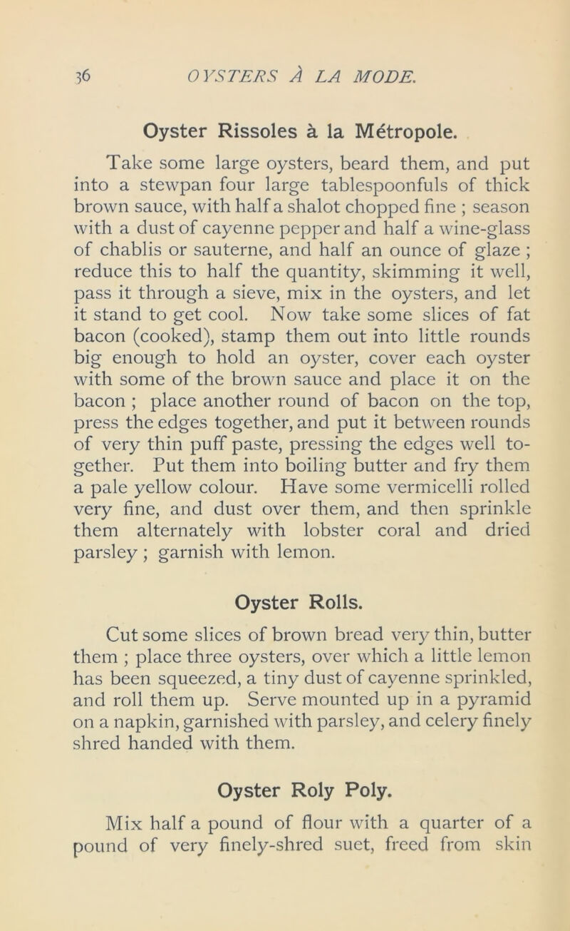 Oyster Rissoles a la Metropole. Take some large oysters, beard them, and put into a stewpan four large tablespoonfuls of thick brown sauce, with half a shalot chopped fine ; season with a dust of cayenne pepper and half a wine-glass of chablis or sauterne, and half an ounce of glaze ; reduce this to half the quantity, skimming it well, pass it through a sieve, mix in the oysters, and let it stand to get cool. Now take some slices of fat bacon (cooked), stamp them out into little rounds big enough to hold an oyster, cover each oyster with some of the brown sauce and place it on the bacon ; place another round of bacon on the top, press the edges together, and put it between rounds of very thin puff paste, pressing the edges well to- gether. Put them into boiling butter and fry them a pale yellow colour. Have some vermicelli rolled very fine, and dust over them, and then sprinkle them alternately with lobster coral and dried parsley ; garnish with lemon. Oyster Rolls. Cut some slices of brown bread very thin, butter them ; place three oysters, over which a little lemon has been squeezed, a tiny dust of cayenne sprinkled, and roll them up. Serve mounted up in a pyramid on a napkin, garnished with parsley, and celery finely shred handed with them. Oyster Roly Poly. Mix half a pound of flour with a quarter of a pound of very finely-shred suet, freed from skin