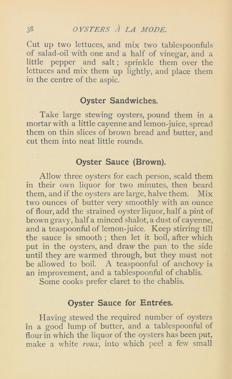 Cut up two lettuces, and mix two tablespoonfuls of salad-oil with one and a half of vinegar, and a little pepper and salt; sprinkle them over the lettuces and mix them up lightly, and place them in the centre of the aspic. Oyster Sandwiches. Take large stewing oysters, pound them in a mortar with a little cayenne and lemon-juice, spread them on thin slices of brown bread and butter, and cut them into neat little rounds. Oyster Sauce (Brown). Allow three oysters for each person, scald them in their own liquor for two minutes, then beard them, and if the oysters are large, halve them. Mix two ounces of butter very smoothly with an ounce of flour, add the strained oyster liquor, half a pint of brown gravy, half a minced shalot, a dust of cayenne, and a teaspoonful of lemon-juice. Keep stirring till the sauce is smooth ; then let it boil, after which put in the oysters, and draw the pan to the side until they are warmed through, but they must not be allowed to boil. A teaspoonful of anchovy is an improvement, and a tablespoonful of chablis. Some cooks prefer claret to the chablis. Oyster Sauce for Entrees. Having stewed the required number of oysters in a good lump of butter, and a tablespoonful of flour in which the liquor of the oysters has been put, make a white roux, into which peel a few small