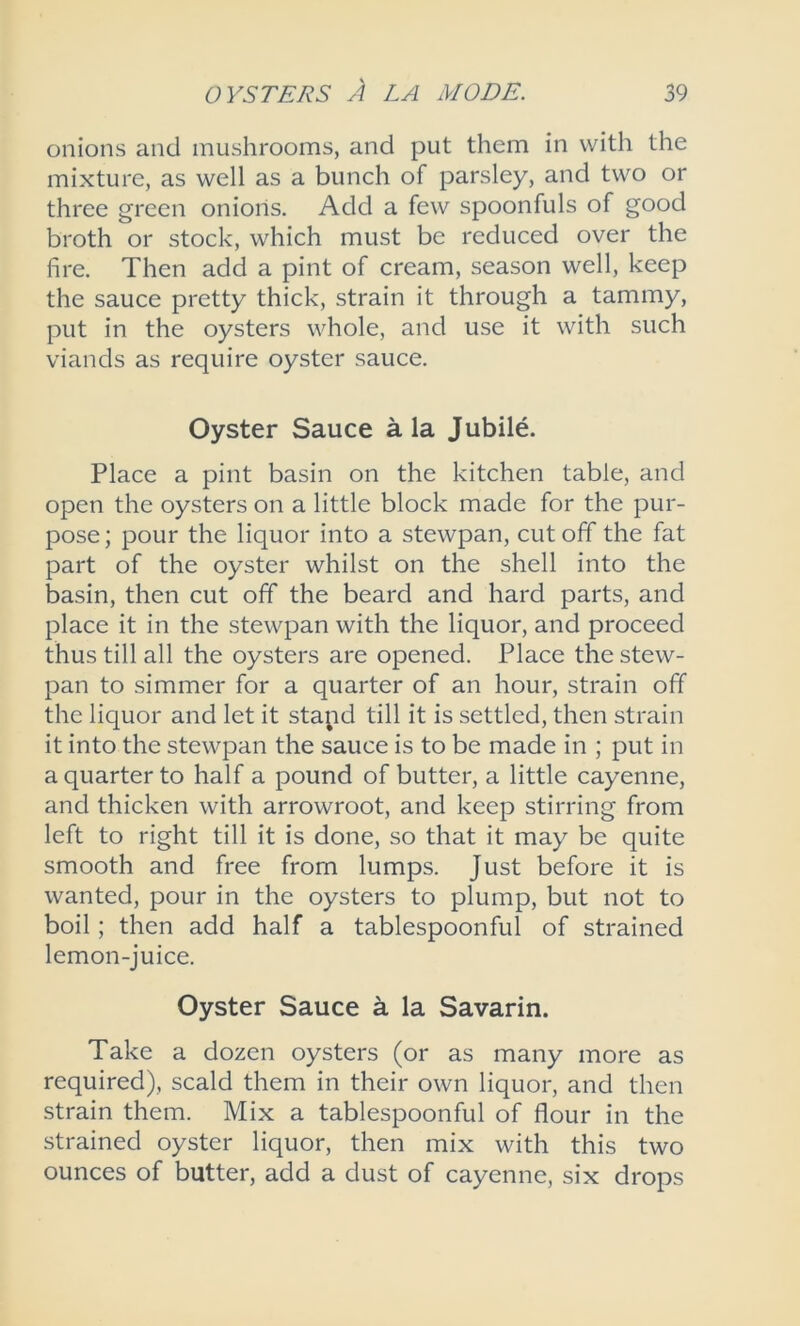 onions and mushrooms, and put them in with the mixture, as well as a bunch of parsley, and two or three green onions. Add a few spoonfuls of good broth or stock, which must be reduced over the fire. Then add a pint of cream, season well, keep the sauce pretty thick, strain it through a tammy, put in the oysters whole, and use it with such viands as require oyster sauce. Oyster Sauce ala Jubile. Place a pint basin on the kitchen table, and open the oysters on a little block made for the pur- pose ; pour the liquor into a stewpan, cut off the fat part of the oyster whilst on the shell into the basin, then cut off the beard and hard parts, and place it in the stewpan with the liquor, and proceed thus till all the oysters are opened. Place the stew- pan to simmer for a quarter of an hour, strain off the liquor and let it stapd till it is settled, then strain it into the stewpan the sauce is to be made in ; put in a quarter to half a pound of butter, a little cayenne, and thicken with arrowroot, and keep stirring from left to right till it is done, so that it may be quite smooth and free from lumps. Just before it is wanted, pour in the oysters to plump, but not to boil; then add half a tablespoonful of strained lemon-juice. Oyster Sauce a la Savarin. Take a dozen oysters (or as many more as required), scald them in their own liquor, and then strain them. Mix a tablespoonful of flour in the strained oyster liquor, then mix with this two ounces of butter, add a dust of cayenne, six drops