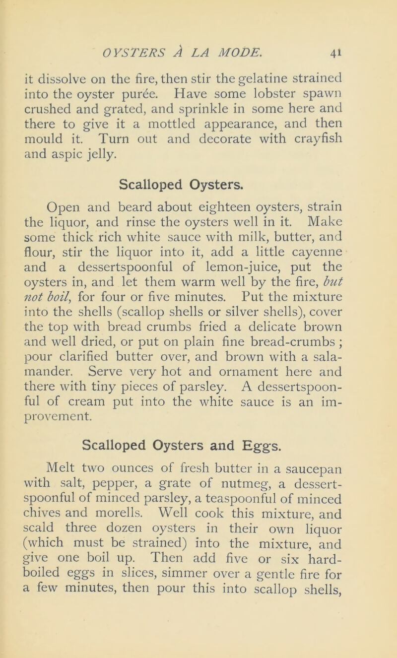 it dissolve on the fire, then stir the gelatine strained into the oyster puree. Have some lobster spawn crushed and grated, and sprinkle in some here and there to give it a mottled appearance, and then mould it. Turn out and decorate with crayfish and aspic jelly. Scalloped Oysters. Open and beard about eighteen oysters, strain the liquor, and rinse the oysters well in it. Make some thick rich white sauce with milk, butter, and flour, stir the liquor into it, add a little cayenne and a dessertspoonful of lemon-juice, put the oysters in, and let them warm well by the fire, but not boil, for four or five minutes. Put the mixture into the shells (scallop shells or silver shells), cover the top with bread crumbs fried a delicate brown and well dried, or put on plain fine bread-crumbs ; pour clarified butter over, and brown with a sala- mander. Serve very hot and ornament here and there with tiny pieces of parsley. A dessertspoon- ful of cream put into the white sauce is an im- provement. Scalloped Oysters and Eggs. Melt two ounces of fresh butter in a saucepan with salt, pepper, a grate of nutmeg, a dessert- spoonful of minced parsley, a teaspoonful of minced chives and morells. Well cook this mixture, and scald three dozen oysters in their own liquor (which must be strained) into the mixture, and give one boil up. Then add five or six hard- boiled eggs in slices, simmer over a gentle fire for a few minutes, then pour this into scallop shells,