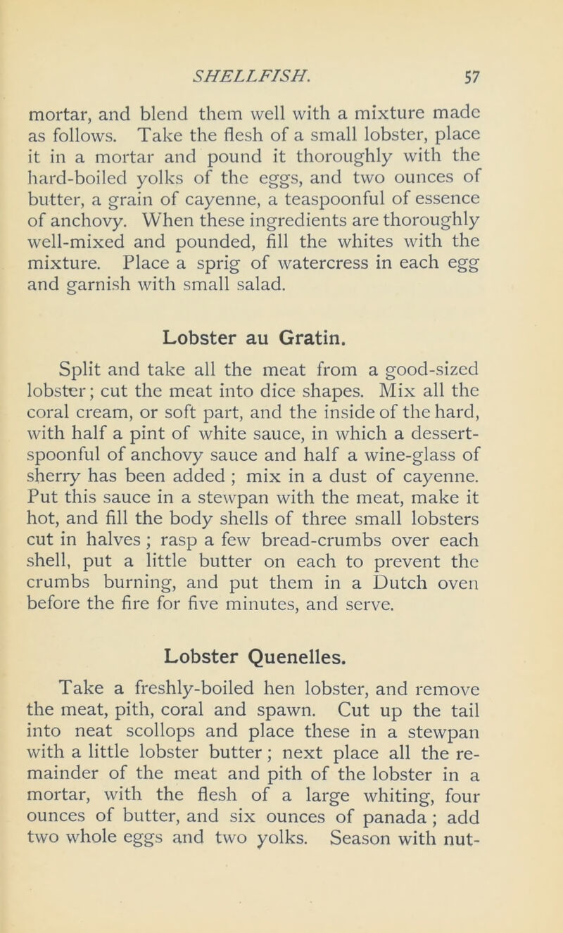 mortar, and blend them well with a mixture made as follows. Take the flesh of a small lobster, place it in a mortar and pound it thoroughly with the hard-boiled yolks of the eggs, and two ounces of butter, a grain of cayenne, a teaspoonful of essence of anchovy. When these ingredients are thoroughly well-mixed and pounded, fill the whites with the mixture. Place a sprig of watercress in each egg and garnish with small salad. Lobster au Gratin. Split and take all the meat from a good-sized lobster; cut the meat into dice shapes. Mix all the coral cream, or soft part, and the inside of the hard, with half a pint of white sauce, in which a dessert- spoonful of anchovy sauce and half a wine-glass of sherry has been added ; mix in a dust of cayenne. Put this sauce in a stewpan with the meat, make it hot, and fill the body shells of three small lobsters cut in halves; rasp a few bread-crumbs over each shell, put a little butter on each to prevent the crumbs burning, and put them in a Dutch oven before the fire for five minutes, and serve. Lobster Quenelles. Take a freshly-boiled hen lobster, and remove the meat, pith, coral and spawn. Cut up the tail into neat scollops and place these in a stewpan with a little lobster butter; next place all the re- mainder of the meat and pith of the lobster in a mortar, with the flesh of a large whiting, four ounces of butter, and six ounces of panada ; add two whole eggs and two yolks. Season with nut-