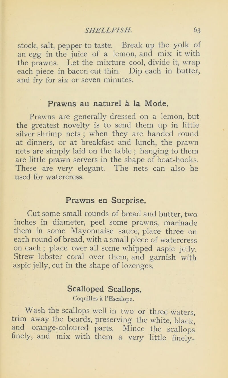 stock, salt, pepper to taste. Break up the yolk of an egg in the juice of a lemon, and mix it with the prawns. Let the mixture cool, divide it, wrap each piece in bacon cut thin. Dip each in butter, and fry for six or seven minutes. Prawns au naturel a la Mode. Prawns are generally dressed on a lemon, but the greatest novelty is to send them up in little silver shrimp nets ; when they are handed round at dinners, or at breakfast and lunch, the prawn nets are simply laid on the table ; hanging to them are little prawn servers in the shape of boat-hooks. These are very elegant. The nets can also be used for watercress. Prawns en Surprise. Cut some small rounds of bread and butter, two inches in diameter, peel some prawns, marinade them in some Mayonnaise sauce, place three on each round of bread, with a small piece of watercress on each ; place over all some whipped aspic jelly. Strew lobster coral over them, and garnish with aspic jelly, cut in the shape of lozenges. Scalloped Scallops. Coquilles a l’Escalope. Wash the scallops well in two or three waters, trim away the beards, preserving the white, black, and orange-coloured parts. Mince the scallops finely, and mix with them a very little finely-