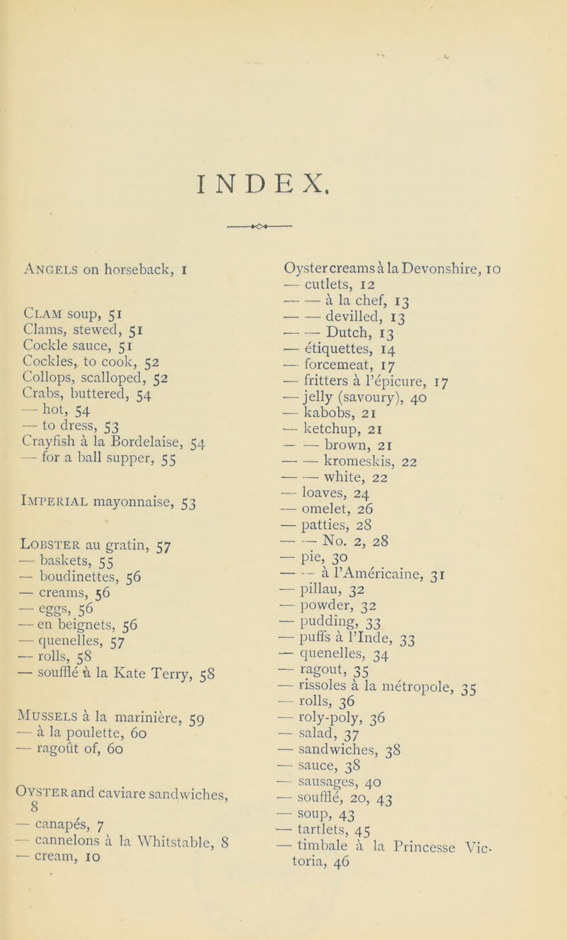 INDEX, Angels on horseback, I Clam soup, 51 Clams, stewed, 51 Cockle sauce, 51 Cockles, to cook, 52 Collops, scalloped, 52 Crabs, buttered, 54 — hot, 54 — to dress, 53 Crayfish a la Bordelaise, 54 — for a ball supper, 55 Imperial mayonnaise, 53 Lobster au gratin, 57 — baskets, 55 — boudinettes, 56 — creams, 56 — eggs, 56 — en beignets, 56 — quenelles, <7 — rolls, 58 — souffle & la Kate Terry, 58 Mussels a la mariniere, 59 — a la poulette, 60 — ragout of, 60 Oyster and caviare sandwiches, 8 — canapes, 7 cannelons a la Whitstable, 8 — cream, 10 Oyster creams & la Devonshire, 10 — cutlets, 12 a la chef, 13 ■ devilled, 13 Dutch, 13 — etiquettes, 14 — forcemeat, 17 — fritters a Pepicure, 17 — jelly (savoury), 40 — kabobs, 21 •— ketchup, 21 brown, 21 kromeslcis, 22 white, 22 — loaves, 24 — omelet, 26 — patties, 28 No. 2, 28 — pie, 30 a l’Americaine, 31 — pillau, 32 — powder, 32 — pudding, 33 — puffs a l’lnde, 33 — quenelles, 34 — ragout, 35 — rissoles a la metropole, 35 — rolls, 36 — roly-poly, 36 — salad, 37 — sandwiches, 38 -— sauce, 38 — sausages, 40 — souffle, 20, 43 — soup, 43 — tartlets, 45 — timbale a la Princesse Vic- toria, 46