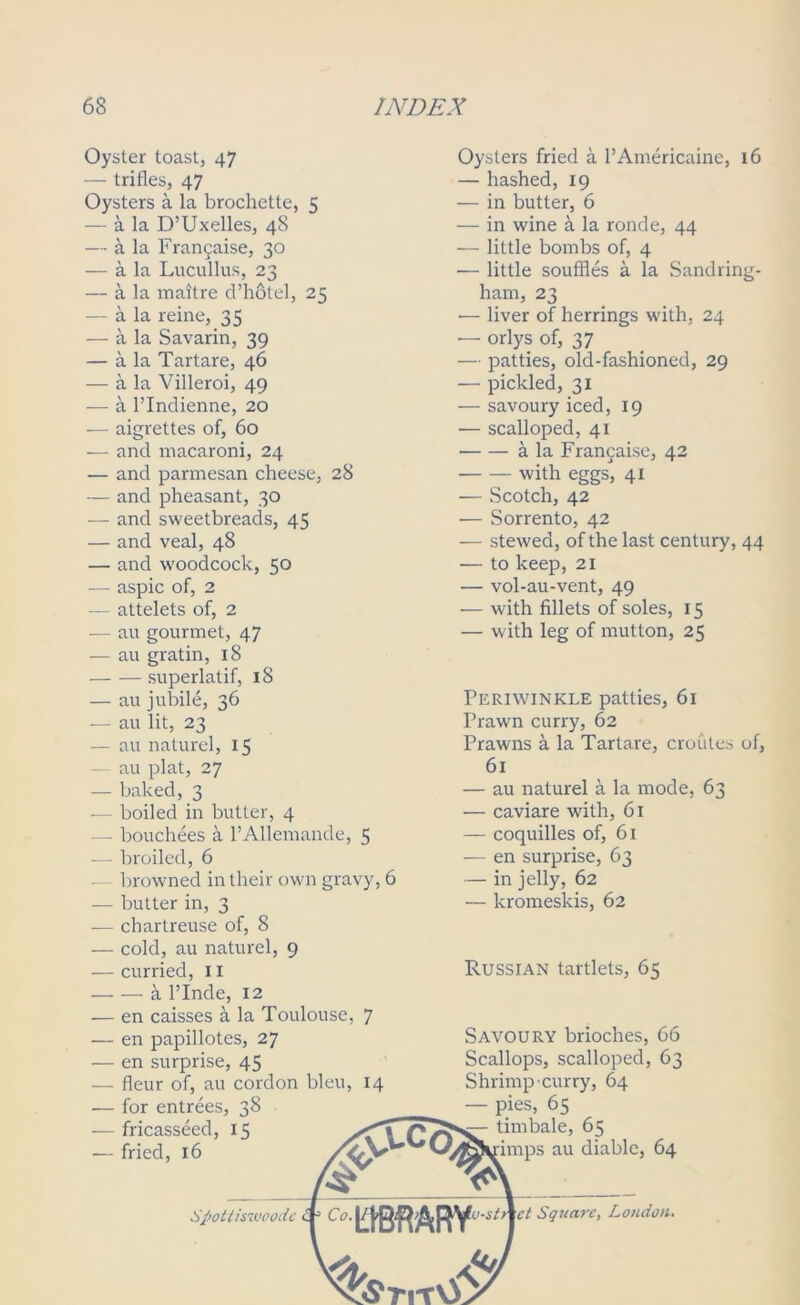 Oyster toast, 47 — trifles, 47 Oysters a la brochette, 5 — a la D’Uxelles, 48 — a la Francaise, 30 — a la Lucullus, 23 — a la maitre d’hotel, 25 — a la reine, 35 — a la Savarin, 39 — a la Tartare, 46 — a la Villeroi, 49 — a l’lndienne, 20 — aigrettes of, 60 — and macaroni, 24 — and parmesan cheese, 28 — and pheasant, 30 — and sweetbreads, 45 — and veal, 48 — and woodcock, 50 — aspic of, 2 — attelets of, 2 — au gourmet, 47 — au gratin, 18 superlatif, 18 — au jubile, 36 — au lit, 23 — au nature], 15 au plat, 27 — baked, 3 — boiled in butter, 4 - bouchees a l’Allemande, 5 -— broiled, 6 — browned in their own gravy, 6 — butter in, 3 ■— chartreuse of, 8 — cold, au naturel, 9 — curried, 11 a l’Inde, 12 — en caisses a la Toulouse, 7 Oysters fried a l’Americaine, 16 — hashed, 19 — in butter, 6 — in wine a la ronde, 44 — little bombs of, 4 — little souffles a la Sandring- ham, 23 •— liver of herrings with, 24 •— orlys of, 37 — patties, old-fashioned, 29 — pickled, 31 — savoury iced, 19 — scalloped, 41 • a la Francaise, 42 with eggs', 41 — Scotch, 42 — Sorrento, 42 — stewed, of the last century, 44 — to keep, 21 — vol-au-vent, 49 — with fillets of soles, 15 — with leg of mutton, 25 Periwinkle patties, 61 Prawn curry, 62 Prawns a la Tartare, croutes of, 61 — au naturel a la mode, 63 — caviare with, 61 — coquilles of, 61 — en surprise, 63 — in jelly, 62 — kromeskis, 62 Russian tartlets, 65 — en papillotes, 27 — en surprise, 45 — fleur of, au cordon bleu, 14 — for entrees, 38 — fricasseed, 15 — fried, 16 \£c<5 Savoury brioches, 66 Scallops, scalloped, 63 Shrimp curry, 64 — pies, 65 timbale, 65 rimps au diable, 64 Spottiswoodc Co. LIBRARY Square, Loudon.