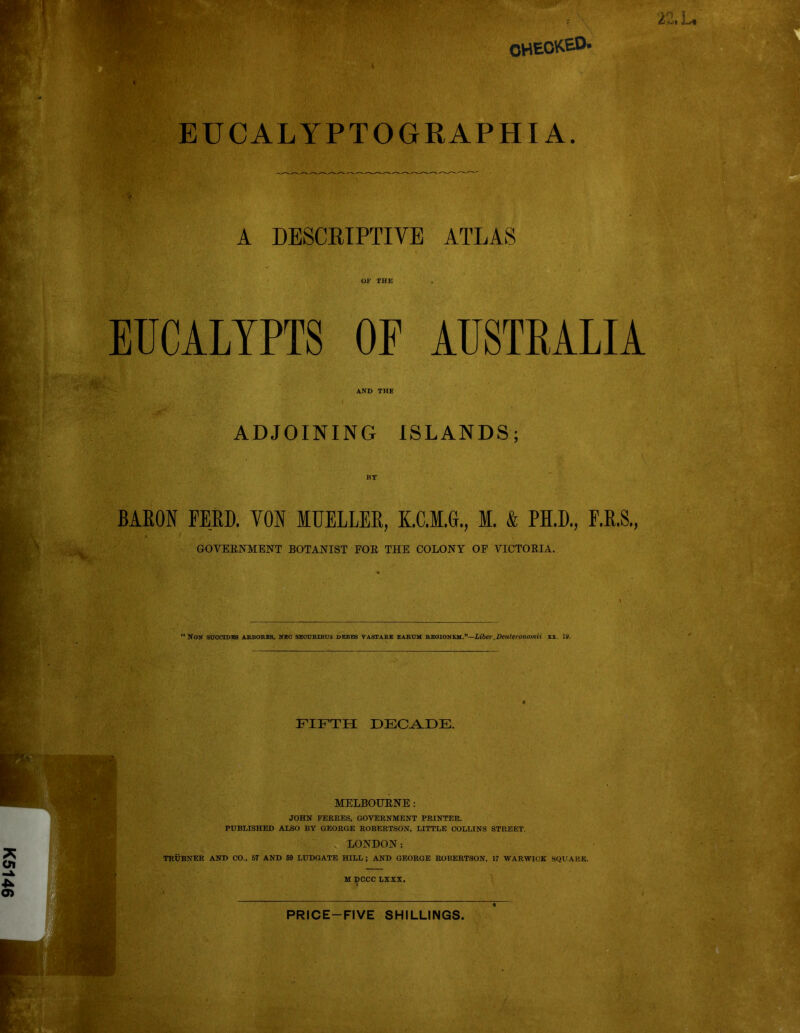 K5146 EUCALYPTOGRAPHI A. A DESCRIPTIVE ATLAS EUCALTPTS OP AUSTRALIA ADJOINING ISLANDS; BARON FEED. VON MUELLER, K.C.M.G., M. & PH.D., F.R.S., GOVERNMENT BOTANIST FOR THE COLONY OF VICTORIA. ‘ Non succiDEa arbores, neo seourlbus debes vastare earum reoionem.”—Liber.Deuteronomii 11. la. FIFTH DECADE. MELBOURNE: JOHN FERRES, GOVERNMENT PRINTER. PUBLISHED ALSO BY GEORGE ROBERTSON, LITTLE COLLINS STREET LONDON: TRUBNER AND CO., 57 AND 59 LUDGATE HILL ; AND GEORGE ROBERTSON, 17 WARWICK SQUARE, M DCCC LX XX. PRICE-FIVE SHILLINGS.