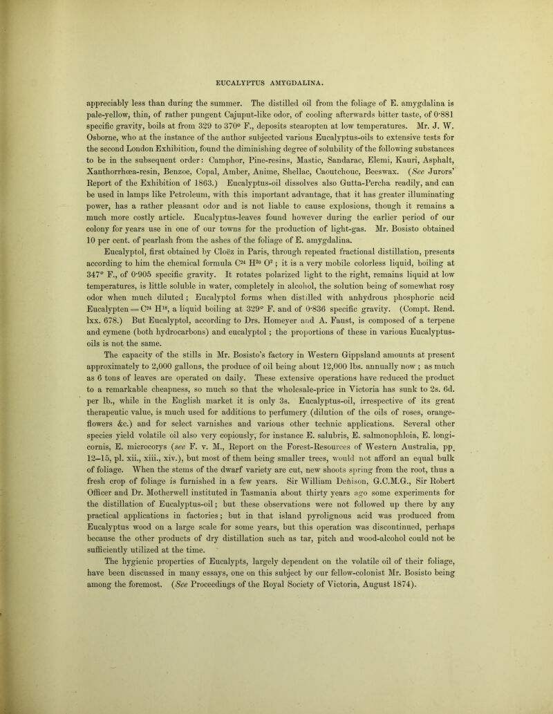 appreciably less than during- the summer. The distilled oil from the foliage of E. amygdalina is pale-yellow, thin, of rather pungent Cajuput-like odor, of cooling afterwards bitter taste, of 0881 specific gravity, boils at from 329 to 370° F., deposits stearopten at low temperatures. Mr. J. W. Osborne, who at the instance of the author subjected various Eucalyptus-oils to extensive tests for the second London Exhibition, found the diminishing degree of solubility of the following substances to be in the subsequent order: Camphor, Pine-resins, Mastic, Sandarac, Elemi, Kauri, Asphalt, Xanthorrhoea-resin, Benzoe, Copal, Amber, Anime, Shellac, Caoutchouc, Beeswax. (See Jurors’ Report of the Exhibition of 1863.) Eucalyptus-oil dissolves also Gutta-Percha readily, and can be used in lamps like Petroleum, with this important advantage, that it has greater illuminating power, has a rather pleasant odor and is not liable to cause explosions, though it remains a much more costly article. Eucalyptus-leaves found however during the earlier period of our colony for years use in one of our towns for the production of light-gas. Mr. Bosisto obtained 10 per cent, of pearlash from the ashes of the foliage of E. amygdalina. Eucalyptol, first obtained by Cloez in Paris, through repeated fractional distillation, presents according to him the chemical formula C24 H2° O2; it is a very mobile colorless liquid, boiling at 347° F., of 0-905 specific gravity. It rotates polarized light to the right, remains liquid at low temperatures, is little soluble in water, completely in alcohol, the solution being of somewhat rosy odor when much diluted ; Eucalyptol forms when distilled with anhydrous phosphoric acid Eucalypten = C24 H18, a liquid boiling at 329° F. and of 0836 specific gravity. (Compt. Rend, lxx. 678.) But Eucalyptol, according to Drs. Homeyer and A. Faust, is composed of a terpene and cymene (both hydrocarbons) and eucalyptol; the proportions of these in various Eucalyptus- oils is not the same. The capacity of the stills in Mr. Bosisto’s factory in Western Gippsland amounts at present approximately to 2,000 gallons, the produce of oil being about 12,000 lbs. annually now ; as much as 6 tons of leaves are operated on daily. These extensive operations have reduced the product to a remarkable cheapness, so much so that the wholesale-price in Victoria has sunk to 2s. 6d. per lb., while in the English market it is only 3s. Eucalyptus-oil, irrespective of its great therapeutic value, is much used for additions to perfumery, (dilution of the oils of roses, orange- flowers &c.) and for select varnishes and various other technic applications. Several other species yield volatile oil also very copiously, for instance E. salubris, E. salmonophloia, E. longi- cornis, E. microcorys (see F. v. M., Report on the Forest-Resources of Western Australia, pp. 12-15, pi. xii., xiii., xiv.), but most of them being smaller trees, would not afford an equal bulk of foliage. When the stems of the dwarf variety are cut, new shoots spring from the root, thus a fresh crop of foliage is furnished in a few years. Sir William Dehison, G.C.M.G., Sir Robert Officer and Dr. Motherwell instituted in Tasmania about thirty years ago some experiments for the distillation of Eucalyptus-oil; but these observations were not followed up there by any practical applications in factories; but in that island pyrolignous acid was produced from Eucalyptus wood on a large scale for some years, but this operation was discontinued, perhaps because the other products of dry distillation such as tar, pitch and wood-alcohol could not be sufficiently utilized at the time. The hygienic properties of Eucalypts, largely dependent on the volatile oil of their foliage, have been discussed in many essays, one on this subject by our fellow-colonist Mr. Bosisto being among the foremost. (See Proceedings of the Royal Society of Victoria, August 1874).