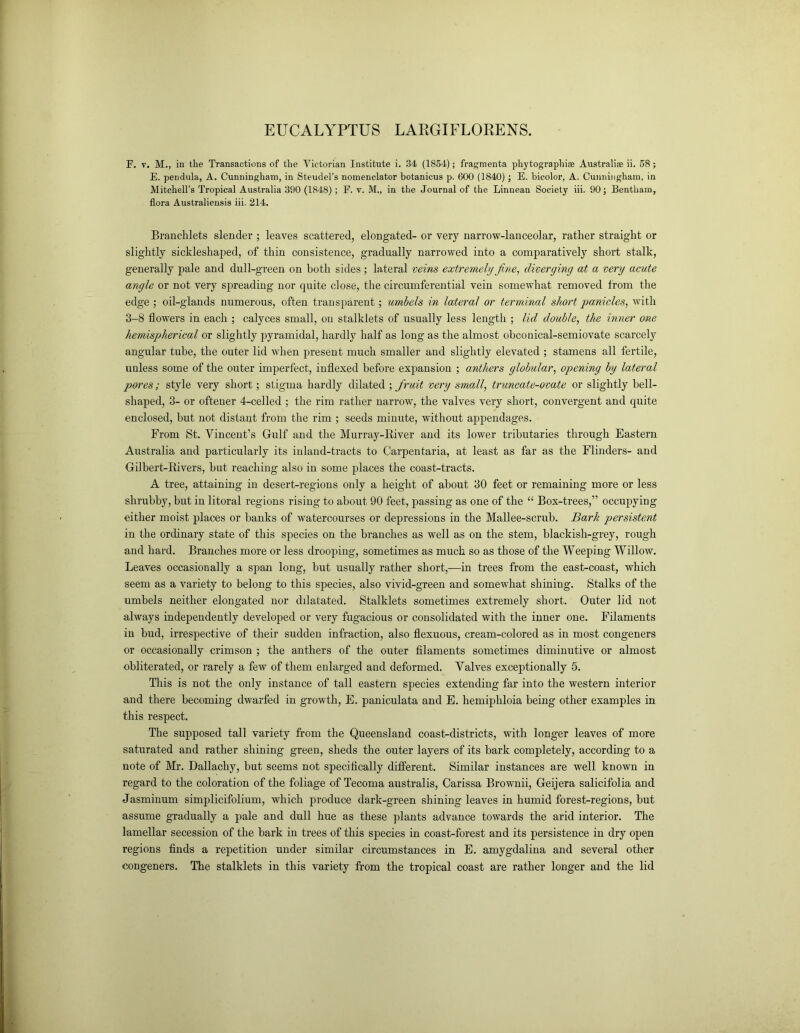 EUCALYPTUS LARGIFLORENS. F. v. M., in the Transactions of the Victorian Institute i. 34 (1854); fragmenta phytographise Australiae ii. 58; E. pendula, A. Cunningham, in Steudel’s nomenclator botanicus p. 600 (1840) ; E. bicolor, A. Cunningham, in Mitchell’s Tropical Australia 390 (1848); F. v. M., in the Journal of the Linnean Society iii. 90; Bentham, flora Australiensis iii. 214. Branchlets slender ; leaves scattered, elongated- or very narrow-lanceolar, rather straight or slightly sickleshaped, of thin consistence, gradually narrowed into a comparatively short stalk, generally pale and dull-green on both sides; lateral veins extremely fine, diverging at a very acute angle or not very spreading nor quite close, the circumferential vein somewhat removed from the edge ; oil-glands numerous, often transparent; umbels in lateral or terminal short panicles, with 3-8 flowers in each ; calyces small, on stalklets of usually less length ; lid double, the inner one hemispherical or slightly pyramidal, hardly half as long as the almost obconical-semiovate scarcely angular tube, the outer lid when present much smaller and slightly elevated ; stamens all fertile, unless some of the outer imperfect, indexed before expansion ; anthers globular, opening by lateral pores; style very short; stigma hardly dilated ; fruit very small, truncate-ovate or slightly bell- shaped, 3- or oftener 4-celled ; the rim rather narrow, the valves very short, convergent and quite enclosed, but not distant from the rim ; seeds minute, without appendages. From St. Vincent’s Gulf and the Murray-River and its lower tributaries through Eastern Australia and particularly its inland-tracts to Carpentaria, at least as far as the Flinders- and Gilbert-Rivers, but reaching also in some places the coast-tracts. A tree, attaining in desert-regions only a height of about 30 feet or remaining more or less shrubby, but in litoral regions rising to about 90 feet, passing as one of the “ Box-trees,” occupying either moist places or banks of watercourses or depressions in the Mallee-scrub. Bark persistent in the ordinary state of this species on the branches as well as on the stem, blackish-grey, rough and hard. Branches more or less drooping, sometimes as much so as those of the Weeping Willow. Leaves occasionally a span long, but usually rather short,—in trees from the east-coast, which seem as a variety to belong to this species, also vivid-green and somewhat shining. Stalks of the umbels neither elongated nor dilatated. Stalklets sometimes extremely short. Outer lid not always independently developed or very fugacious or consolidated with the inner one. Filaments in bud, irrespective of their sudden infraction, also flexuous, cream-colored as in most congeners or occasionally crimson ; the anthers of the outer filaments sometimes diminutive or almost obliterated, or rarely a few of them enlarged and deformed. Valves exceptionally 5. This is not the only instance of tall eastern species extending far into the western interior and there becoming dwarfed in growth, E. paniculata and E. hemiphloia being other examples in this respect. The supposed tall variety from the Queensland coast-districts, with longer leaves of more saturated and rather shining green, sheds the outer layers of its bark completely, according to a note of Mr. Dallachy, but seems not specifically different. Similar instances are well known in regard to the coloration of the foliage of Tecoma australis, Carissa Brownii, Geijera salicifolia and Jasminum simplicifolium, which produce darlc-green shining leaves in humid forest-regions, but assume gradually a pale and dull hue as these plants advance towards the arid interior. The lamellar secession of the bark in trees of this species in coast-forest and its persistence in dry open regions finds a repetition under similar circumstances in E. amygdalina and several other congeners. The stalklets in this variety from the tropical coast are rather longer and the lid