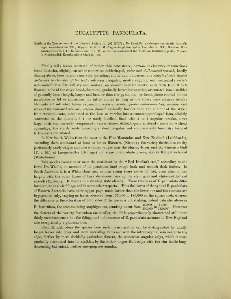 EUCALYPTUS PANICULATA. Smith, in the Transactions of the Linnean Society iii. 287 (1797) ; De Candolle, prodromns systematis natnralis regni vegetabilis iii. 220; Kippist, in F. v. M. fragments phytographise Australia ii. 174; Bentham, flora Australiensis iii. 211 ; E. fasciculosa, F. v. M., in the Transactions of the Victorian Institute i. p. 34 ; Miquel, in Nederlandisk Kruitkundig Archief iv. 138. Finally tall; leaves scattered, of rather thin consistence, narrow- or elongate- or sometimes broad-lanceolar, slightly curved or somewhat sickleshaped, paler and dull-colored beneath, hardly shining above, their lateral veins very spreading, subtle and numerous, the marginal vein almost contiguous to the edge of the leaf; oil-pores irregular, mostly angular, soon concealed ; umbels paniculated or a few axillary and solitary, on slender angular stalks, each with from 3 to 8 flowers ; tube of the calyx broad-obconical, gradually becoming angular, attenuated into a stalklet of generally lesser length, longer and broader than the pyramidal- or hemispheric-conical almost membraneous lid or sometimes the latter almost as long as the tube ; outer stamens sterile; filaments all infracted before expansion ; anthers minute, quadrangular-roundish, opening with pores at the truncated summit; stigma dilated, evidently broader than the summit of the style ; fruit truncate-ovate, attenuated at the base or verging into a truncate-pearshaped form, slightly contracted at the summit, 3-4- or rarely 5-celled, lined with 2 to 4 angular streaks, never large, their rim narrowly compressed ; valves almost deltoid, quite enclosed ; seeds all without appendage, the sterile seeds exceedingly short, angular and comparatively broadish ; testa of fertile seeds reticulated. In New South Wales from the coast to the Blue Mountains and New England (Leichhardt), extending there southward at least as far as Illawarra (Kirton) ; the variety fasciculosa on dry particularly sandy ridges and also on stony ranges near the Murray-River and St. Vincent’s Gulf (F. v. M.), at Lacepede-Bay (Babbage) and some intermediate places, also in Kangaroo-Island (Waterhouse). This species passes at or near the east-coast as the “ Red Ironbark-tree,” according to the Revd. Dr. Woolls, on account of its persistent hard rough bark and reddish dark timber. In South-Australia it is a White Gum-tree, seldom rising there above 30 feet, even often of less height, with the outer layers of bark deciduous, leaving the stem grey and white-mottled and smooth (McEwin). It flowers in a shrubby state already. These two races of E. paniculata differ furthermore in their foliage and in some other respects. Thus the leaves of the typical E. paniculata of Eastern Australia have their upper page much darker than the lower one and the stomata are hypogenous only, varying as far as observed from 137,000 to 186,000 on the square inch, whereas the difference in the coloration of both sides of the leaves is not striking, indeed pale also above in E. fasciculosa, the stomata being amphigenous, counting about from q-^o°o(X) to ^2000' Moreover the flowers of the variety fasciculosa are smaller, the lid is proportionately shorter and still more thinly membraneous ; but the foliage and inflorescence of E. paniculata assumes in New England also exceptionally a glaucous hue. From E. melliodora the species here under consideration can be distinguished by mostly longer leaves with finer and more spreading veins and with the intramarginal vein nearer to the edge, further by more decidedly paniculate flowers, the somewhat angular calyx, which is more gradually attenuated into its stalklet, by the rather longer fruit-calyx with the rim inside long- descending but outside neither emerging nor annular.