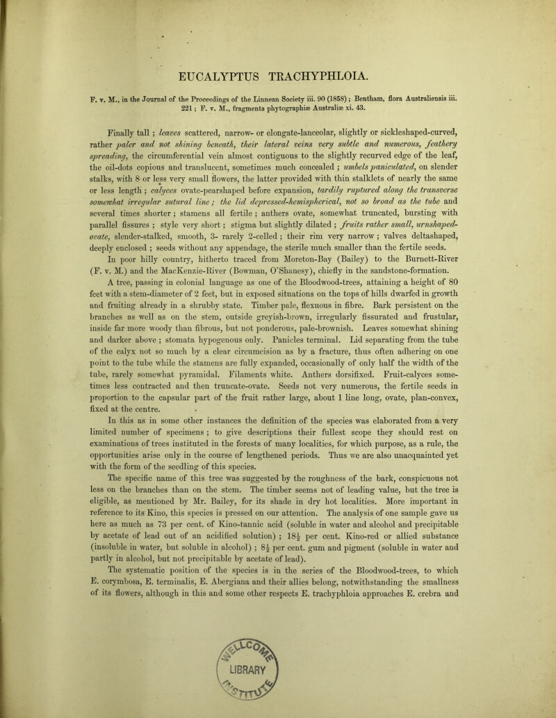 EUCALYPTUS TRACHYPHLOIA. F. v. M., in the Journal of the Proceedings of the Linnean Society iii. 90 (1858) ; Bentham, flora Australiensis iii. 221; F. v. M., fragments phytographise Australia xi. 43. Finally tall; leaves scattered, narrow- or elongate-lanceolar, slightly or sickleshaped-curved, rather paler and not shining beneath, their lateral veins very subtle and numerous, feathery spreading, the circumferential vein almost contiguous to the slightly recurved edge of the leaf, the oil-dots copious and translucent, sometimes much concealed ; umbels paniculated, on slender stalks, with 8 or less very small flowers, the latter provided with thin stalklets of nearly the same or less length ; calyces ovate-pearshaped before expansion, tardily ruptured along the transverse somewhat irregular sutural line; the lid depressed-hemispherical, not so broad as the tube and several times shorter ; stamens all fertile ; anthers ovate, somewhat truncated, bursting with parallel fissures ; style very short; stigma but slightly dilated ; fruits rather small, urnshaped- ovate, slender-stalked, smooth, 3- rarely 2-celled ; their rim very narrow ; valves deltashaped, deeply enclosed ; seeds without any appendage, the sterile much smaller than the fertile seeds. In poor hilly country, hitherto traced from Moreton-Bay (Bailey) to the Burnett-River (F. v. M.) and the MacKenzie-River (Bowman, O’Shanesy), chiefly in the sandstone-formation. A tree, passing in colonial language as one of the Bloodwood-trees, attaining a height of 80 feet with a stem-diameter of 2 feet, but in exposed situations on the tops of hills dwarfed in growth and fruiting already in a shrubby state. Timber pale, flexuous in fibre. Bark persistent on the branches as well as on the stem, outside greyish-brown, irregularly fissurated and frustular, inside far more woody than fibrous, hut not ponderous, pale-brownish. Leaves somewhat shining and darker above ; stomata hypogenous only. Panicles terminal. Lid separating from the tube of the calyx not so much by a clear circumcision as by a fracture, thus often adhering on one point to the tube while the stamens are fully expanded, occasionally of only half the width of the tube, rarely somewhat pyramidal. Filaments white. Anthers dorsifixed. Fruit-calyces some- times less contracted and then truncate-ovate. Seeds not very numerous, the fertile seeds in proportion to the capsular part of the fruit rather large, about 1 line long, ovate, plan-convex, fixed at the centre. In this as in some other instances the definition of the species was elaborated from a very limited number of specimens ; to give descriptions their fullest scope they should rest on examinations of trees instituted in the forests of many localities, for which purpose, as a rule, the opportunities arise only in the course of lengthened periods. Thus we are also unacquainted yet with the form of the seedling of this species. The specific name of this tree was suggested by the roughness of the bark, conspicuous not less on the branches than on the stem. The timber seems not of leading value, hut the tree is eligible, as mentioned by Mr. Bailey, for its shade in dry hot localities. More important in reference to its Kino, this species is pressed on our attention. The analysis of one sample gave us here as much as 73 per cent, of Ivino-tannic acid (soluble in water and alcohol and precipitable by acetate of lead out of an acidified solution) ; 18^- per cent. Kino-red or allied substance (insoluble in water, hut soluble in alcohol) ; 8J per cent, gum and pigment (soluble in water and partly in alcohol, but not precipitable by acetate of lead). The systematic position of the species is in the series of the Bloodwood-trees, to which E. corymbosa, E. terminalis, E. Abergiana and their allies belong, notwithstanding the smallness of its flowers, although in this and some other respects E. trachyphloia approaches E. crebra and