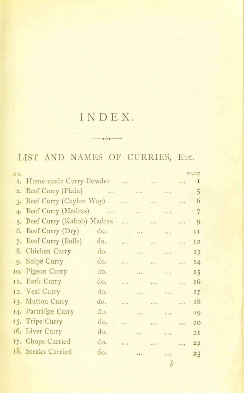 INDEX. LIST AND NAMES OF CURRIES, Etc. NO. 1. 2. 5’ Home-made Curry Powder Beef Curry (Plain) 4. Beef Curry (Madras) ... 7 5. Beef Curry (Kabob) Madras ... 9 6. Beef Curry (Dry) do. ... 11 7. Beef Curry (Balls) do. ... ... 12 8. Chicken Curry do. X3 9. Snipe Curry do. 14 IO. Pigeon Curry do. 15 11. Pork Curry do. ... 16 12. Veal Curry do. 17 13. Mutton Curry do. 18 14. Partridge Curry do. 19 15. Tripe Curry do. ... ... 20 16. Liver Curry do. ... 21 17. Chops Curried do. ... ... 22 18. Steaks Curried do. 23 rAGE I 5