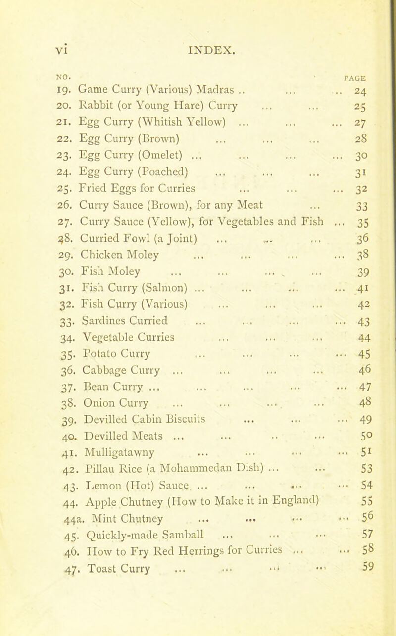 NO. ■ PAGE 19. Game Curry (Various) Madras .. ... .. 24 20. Rabbit (or Young Hare) Curry ... ... 25 21. Egg Curry (Whitish Yellow) ... ... ... 27 22. Egg Curry (Brown) ... ... ... 28 23. Egg Curry (Omelet) ... ... ... ... 30 24. Egg Curry (Poached) ... ... ... 31 25. Fried Eggs for Curries ... ... ... 32 26. Curry Sauce (Brown), for any Meat ... 33 27. Curry Sauce (Yellow), for Vegetables and Fish ... 35 38. Curried Fowl (a Joint) ... .... ... 36 29. Chicken Moley ... ... ... ... 38 30. Fish Moley ... ... ... _ ... 39 31. Fish Curry (Salmon) ... ... ... ... 41 32. Fish Curry (Various) ... ... ... 42 33. Sardines Curried ... ... ... ... 43 34. Vegetable Curries ... ... ... 44 35. Potato Curry ... ... ... ... 45 36. Cabbage Curry ... ... ... ... 46 37. Bean Curry ... ... ... ••• ... 47 38. Onion Curry ... ... ... • • • 4<3 39. Devilled Cabin Biscuits ... ... ... 49 40. Devilled Meats ... ... •• ... 5° 41. Mulligatawny ... ... ••• ••• 51 42. Pillau Rice (a Mohammedan Dish) ... ... S3 43. Lemon (Hot) Sauce ... ... •••54 44. Apple Chutney (How to Make it in England) 55 44a. Mint Chutney ... ... ••• ••• 5° 45. Quickly-made Samball ... ... ••• 57 46. How to Fry Red Herrings for Curries ... ... 5^ 47. Toast Curry ... ... ••• 59