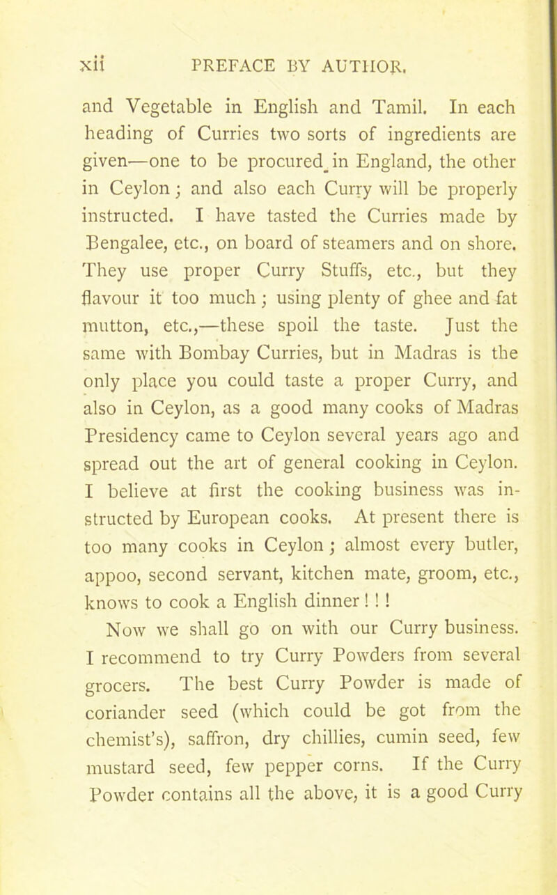 and Vegetable in English and Tamil. In each heading of Curries two sorts of ingredients are given—one to be procured^ in England, the other in Ceylon; and also each Curry will be properly instructed. I have tasted the Curries made by Bengalee, etc., on board of steamers and on shore. They use proper Curry Stuffs, etc., but they flavour it too much ; using plenty of ghee and fat mutton, etc.,—these spoil the taste. Just the same with Bombay Curries, but in Madras is the only place you could taste a proper Curry, and also in Ceylon, as a good many cooks of Madras Bresidency came to Ceylon several years ago and spread out the art of general cooking in Ceylon. I believe at first the cooking business was in- structed by European cooks. At present there is too many cooks in Ceylon; almost every butler, appoo, second servant, kitchen mate, groom, etc., knows to cook a English dinner! ! ! Now we shall go on with our Curry business. I recommend to try Curry Powders from several grocers. The best Curry Powder is made of coriander seed (which could be got from the chemist’s), saffron, dry chillies, cumin seed, few mustard seed, few pepper corns. If the Curry Powder contains all the above, it is a good Curry