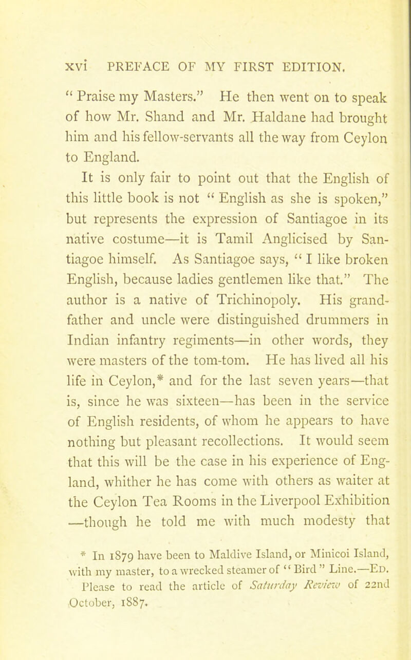 “ Praise my Masters.” He then went on to speak of how Mr. Shand and Mr. Haldane had brought him and his fellow-servants all the way from Ceylon to England. It is only fair to point out that the English of this little book is not “ English as she is spoken,” but represents the expression of Santiagoe in its native costume—it is Tamil Anglicised by San- tiagoe himself. As Santiagoe says, “ I like broken English, because ladies gentlemen like that.” The author is a native of Trichinopoly. His grand- father and uncle were distinguished drummers in Indian infantry regiments—in other words, they were masters of the tom-tom. He has lived all his life in Ceylon,* and for the last seven years—that is, since he was sixteen—has been in the service of English residents, of whom he appears to have nothing but pleasant recollections. It would seem that this will be the case in his experience of Eng- land, whither he has come with others as waiter at the Ceylon Tea Rooms in the Liverpool Exhibition —though he told me with much modesty that * In 1879 have been to Maidive Island, or Minicoi Island, with my master, to a wrecked steamer of “ Bird ” Line.—Ed. Please to read the article of Saturday Review of 22nd October, 1887.