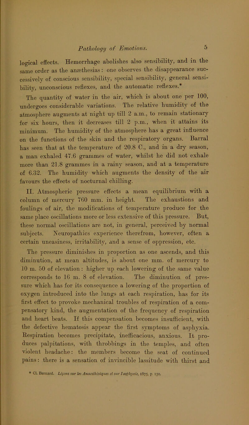 logical effects. Hemorrhage abolishes also sensibility, and in the same order as the amethesias : one observes the disappearance suc- cessively of conscious sensibility, special sensibility, general sensi- bility, unconscious reflexes, and the automatic reflexes.* The quantity of water in the air, which is about one per .100, undergoes considerable variations. The relative humidity of the atmosphere augments at night up till 2 a.m., to remain stationary for six hours, then it decreases till 2 p.m., when it attains its minimum. The humidity of the atmosphere has a great influence on the functions of the skin and the respiratory organs. Barral has seen that at the temperature of 20.8 C., and in a dry season, a man exhaled 47.6 grammes of water, whilst he did not exhale more than 21.8 grammes in a rainy season, and at a temperature of 6.32. The humidity which augments the density of the air favours the effects of nocturnal chilling. II. Atmospheric pressure effects a mean equilibrium with a column of mercury 760 mm. in height. The exhaustions and foulings of air, the modifications of temperature produce for the same place oscillations more or less extensive of this pressure. But, these normal oscillations are not, in general, perceived by normal subjects. Neuropathies experience therefrom, however, often a. certain uneasiness, irritability, and a sense of oppression, etc. The pressure diminishes in proportion as one ascends, and this diminution, at mean altitudes, is about one mm. of mercury to 10 m. 50 of elevation: higher up each lowering of the same value corresponds to 16 m. 8 of elevation. The diminution of pres- sure which has for its consequence a lowering of the proportion of oxygen introduced into the lungs at each respiration, has for its first effect to provoke mechanical troubles of respiration of a com- pensatory kind, the augmentation of the frequency of respiration and heart beats. If this compensation becomes insufficient, with the defective hematosis appear the first symptoms of asphyxia. Respiration becomes precipitate, inefficacious, anxious. It pro- duces palpitations, with throbbings in the temples, and often violent headache: the members become the seat of continued pains: there is a sensation of invincible lassitude with thirst and * Cl. Bernard. LJfoits sur les Anacsth'csiques ct sur I'asphyxie, 1875, p 150.