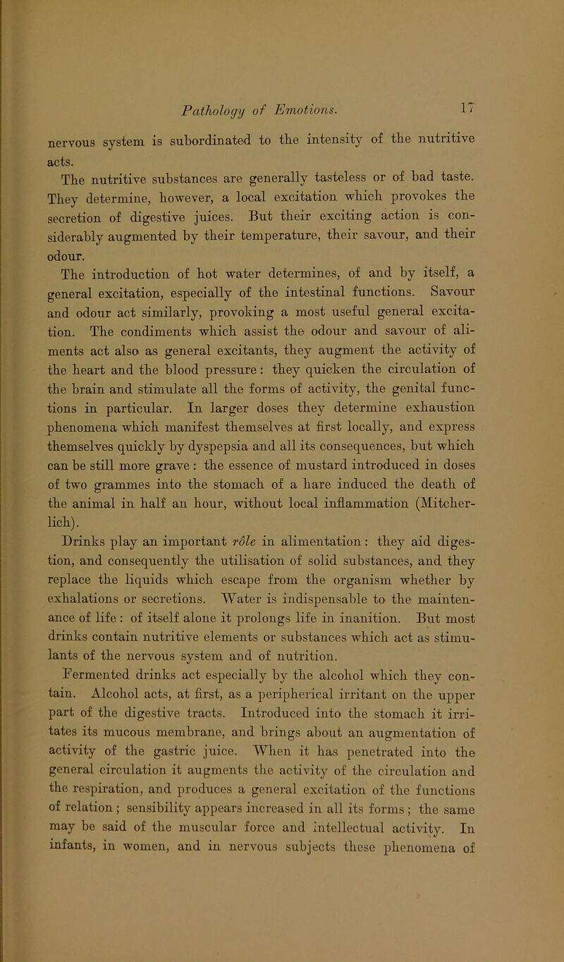 nervous system is subordinated to tbe intensity of the nutritive acts. The nutritive substances are generally tasteless or of bad taste. They determine, however, a local excitation which provokes the secretion of digestive juices. But their exciting action is con- siderably augmented by their temperature, their savour, and their odour. The introduction of hot water determines, of and by itself, a general excitation, especially of the intestinal functions. Savour and odour act similarly, provoking a most useful general excita- tion. The condiments which assist the odour and savour of ali- ments act also as general excitants, they augment the activity of the heart and the blood pressure: they quicken the circulation of the brain and stimulate all the forms of activity, the genital func- tions in particular. In larger doses they determine exhaustion phenomena which manifest themselves at first locally, and express themselves quickly by dyspepsia and all its consequences, but which can be still more grave : the essence of mustard introduced in doses of two grammes into the stomach of a hare induced the death of the animal in half an hour, without local inflammation (Mitcher- lich). Drinks play an important role in alimentation: they aid diges- tion, and consequently the utilisation of solid substances, and they replace the liquids which escape from the organism whether by exhalations or secretions. Water is indispensable to the mainten- ance of life : of itself alone it prolongs life in inanition. But most drinks contain nutritive elements or substances which act as stimu- lants of the nervous system and of nutrition. Fermented drinks act especially by the alcohol which they con- tain. Alcohol acts, at first, as a peripherical irritant on the upper part of the digestive ti’acts. Introduced into the stomach it irri- tates its mucous membrane, and brings about an augmentation of activity of the gastric juice. When it has penetrated into the general circulation it augments the activity of the circulation and the respiration, and produces a general excitation of the functions of relation ; sensibility appears increased in all its forms ; the same may be said of the muscular force and intellectual activity. In infants, in women, and in nervous subjects these phenomena of