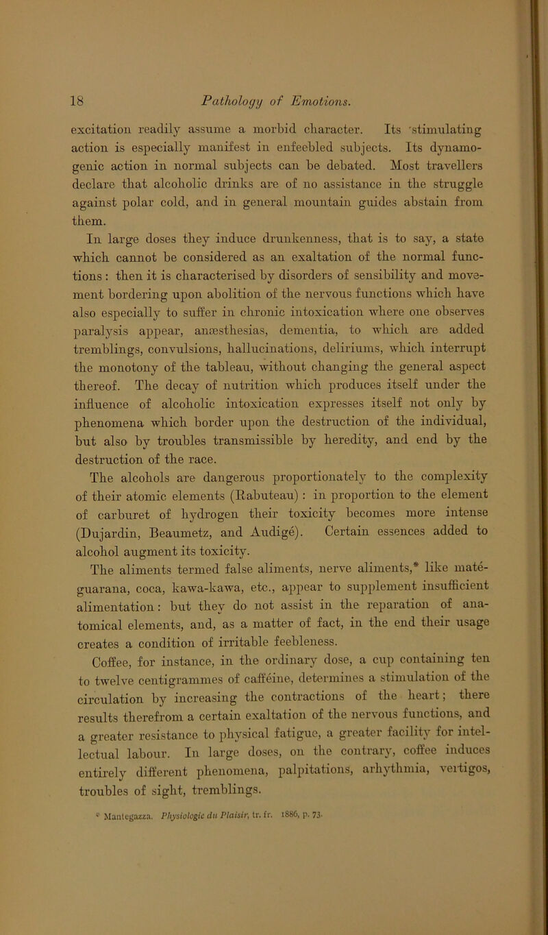 excitation readily assume a morbid character. Its ’stimulating action is especially manifest in enfeebled subjects. Its dynamo- genic action in normal subjects can be debated. Most travellers declare that alcoholic drinks are of no assistance in the struggle against polar cold, and in general mountain guides abstain from them. In large doses they induce drunkenness, that is to say, a state which cannot be considered as an exaltation of the normal func- tions : then it is characterised by disorders of sensibility and move- ment bordering upon abolition of the nervous functions which have also especially to suffer in chronic intoxication where one observes paralysis appear, anaesthesias, dementia, to which are added tremblings, convulsions, hallucinations, deliriums, which interrupt the monotony of the tableau, without changing the general aspect thereof. The decay of nutrition which produces itself under the influence of alcoholic intoxication expresses itself not only by phenomena which border upon the destruction of the individual, but also by troubles transmissible by heredity, and end by the destruction of the race. The alcohols are dangerous proportionately to the complexity of their atomic elements (Rabuteau) : in proportion to the element of carburet of hydrogen their toxicity becomes more intense (Du jar din, Beaumetz, and Audige). Certain essences added to alcohol augment its toxicity. The aliments termed false aliments, nerve aliments,* like mate- guarana, coca, kawa-kawa, etc., appear to supplement insufficient alimentation: but they do not assist in the reparation of ana- tomical elements, and, as a matter of fact, in the end their usage creates a condition of irritable feebleness. Coffee, for instance, in the ordinary dose, a cup containing ten to twelve centigrammes of caffeine, determines a stimulation of the circulation by increasing the contractions of the heart; there results therefrom a certain exaltation of the nervous functions, and a greater resistance to physical fatigue, a greater facility for intel- lectual labour. In large doses, on the contrary, coffee induces entirely different phenomena, palpitations, arhythmia, vertigos, troubles of sight, tremblings. ; Manlegazza. Physiologic dtt Plaisir, tr. fr. 1886, p. 73*