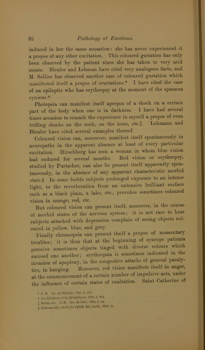 induced in her the same sensation: she has never experienced it a propos of any other excitation. This coloured gustation has only been observed by the patient since she has taken to very acid meats. Bleuler and Lehman have cited very analogous facts, and M. Sollier has observed another case of coloured gustation which manifested itself a propos of eructations.* I have cited the case of an epileptic who has erythropsy at the moment of the spasmus cynicus.t Photopsia can manifest itself apropos of a shock on a certain part of the body when one is in darkness. I have had several times accasion to remark the experience in myself a propos of even trifling shocks on the neck, on the knee, etc.+ Lehmann and Bleuler have cited several examples thereof. Coloured vision can, moreover, manifest itself spontaneously in neuropaths in the apparent absence at least of every particular excitation. Hirschberg has seen a woman in whom blue vision had endured for several months. Red vision or erythropsy, studied by Purtscher, .can also he present itself apparently spon- taneously, in the absence of any apparent characteristic morbid state.§ In some feeble subjects prolonged exposure to an intense light, to the reverberation from an extensive brilliant surface such as a black plain, a lake, etc., provokes sometimes coloured vision in orange, red, etc. But coloured vision can present itself, moreover, in the course of morbid states of the nervous system; it is not rare to hear subjects attacked with depression complain of seeing objects col- oured in yellow, blue, and grey. Finally chromopsia can present itself a propos of momentary troubles; it is thus that at the beginning of syncope patients perceive sometimes, objects tinged with diverse colours which succeed one another; erythropsia is sometimes indicated m the invasion of apoplexy, in the congestive attacks of general paraly- tics, in hanging. Moreover, red vision manifests itself in anger, at the commencement of a certain number of impulsive acts, under the influence of certain states of exaltation. Saint Catherine of * C. R. Soc. Be Biologic, 1891, p. 763- t Lcs Epilepsies cl les Epilcptiqucs. 1890, p. 284. ♦ Notes, etc. C. K. Soc. Be Biol., 1889, P- 34' « Dobrovolsky (Arch fur Ophth. Bd. xxxiii., Heft 2).