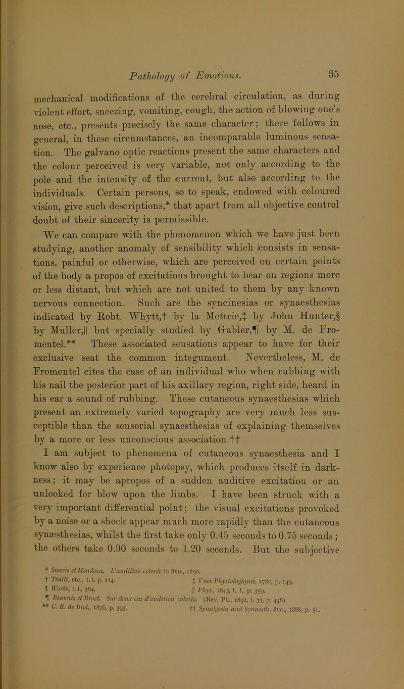 mechanical modifications of the cerebral circulation, as during violent effort, sneezing, vomiting, cough, the action of blowing one’s nose, etc., presents precisely the same character; there follows in general, in these circumstances, an incomparable luminous sensa- tion. The galvano optic reactions present the same characters and the colour perceived is very variable, not only according to the pole and the intensity of the current, but also according to the individuals. Certain persons, so to speak, endowed with coloured vision, give such descriptions,* that apart from ail objective control doubt of their sincerity is permissible. We can compare with the phenomenon which we have just been studying, another anomaly of sensibility which /consists in sensa- tions, painful or otherwise, which are perceived on certain points of the body a propos of excitations brought to bear on regions more or less distant, but which are not united to them by any known nervous connection. Such are the syncinesias or synaesthesias indicated by Robt. Whytt,t by la Mettrie,+ by John Hunter,§ by Muller,|| but specially studied by Gubler,^[ by M. de Tro- mentel.** These associated sensations appear to have for their exclusive seat the common integument. Nevertheless, M. de Eromentel cites the case of an individual who when rubbing with his nail the posterior part of his axillary region, right side, heard in his ear a sound of rubbing. These cutaneous synaesthesias which present an extremely varied topography are very much less sus- ceptible than the sensorial synaesthesias of explaining themselves by a more or less unconscious association.ft I am subject to phenomena of cutaneous synaestkesia and I know also by experience pliotopsy, which produces itself in dark- ness; it may be apropos of a sudden auditive excitation or an unlooked for blow upon the limbs. I have been struck with a very important differential point; the visual excitations provoked by a noise or a shock appear much more rapidly than the cutaneous synaesthesias, whilst the first take only 0.45 seconds to 0.75 seconds; the others take 0.90 seconds to 1.20 seconds. But the subjective s Snares cl Mendoza. L'audition calorie in 8vo., 1890. t Traik’, etc., t, i. p. 114. } Vues Physiologiqucs, 1780, p. 149. 5 Works, t. i., 364. || Phys., 1843, t. i., p. 359. If Beaunis cl Bind. Sur deux cas d'audition colorie. (Rev. Ph., 1892, t. 33, p. 448). 95 C. R. de Biol., i87G, p. 393. ff Synalgcsia and Synacstli, 8vo., 1888, p. 51.