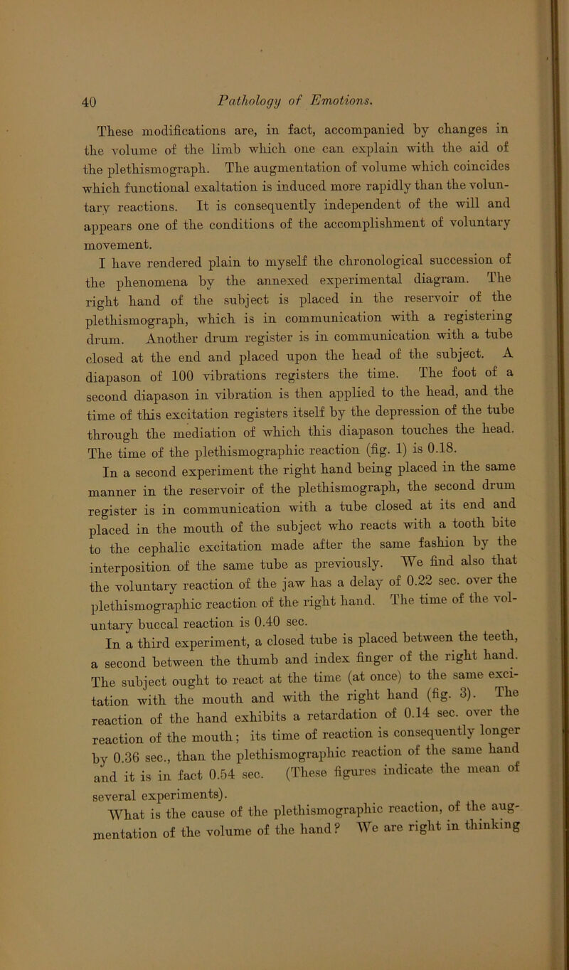 Tliese modifications are, in fact, accompanied by changes in the volume of the limb which one can explain with the aid of the plethismograph. The augmentation of volume which coincides which functional exaltation is induced more rapidly than the volun- tary reactions. It is consequently independent of the will and appears one of the conditions of the accomplishment of voluntary movement. I have rendered plain to myself the chronological succession of the phenomena by the annexed experimental diagram. The right hand of the subject is placed in the reservoir of the plethismograph, which is in communication with a registering drum. Another drum register is in communication with a tube closed at the end and placed upon the head of the subject. A diapason of 100 vibrations registers the time. The foot of a second diapason in vibration is then applied to the head, and the time of this excitation registers itself by the depression of the tube through the mediation of which this diapason touches the head. The time of the plethismographic reaction (fig. 1) is 0.18. In a second experiment the right hand being placed in the same manner in the reservoir of the plethismograph, the second drum register is in communication with a tube closed at its end and placed in the mouth of the subject who reacts with a tooth bite to the cephalic excitation made after the same fashion by the interposition of the same tube as previously. We find also that the voluntary reaction of the jaw has a delay of 0.22 sec. over the plethismo graphic reaction of the right hand. The time of the vol- untary buccal reaction is 0.40 sec. In a third experiment, a closed tube is placed between the teeth, a second between the thumb and index finger of the right hand. The subject ought to react at the time (at once) to the same exci- tation with the mouth and with the right hand (fig. 3). The reaction of the hand exhibits a retardation of 0.14 sec. over the reaction of the mouth; its time of reaction is consequently longer by 0 36 sec., than the plethismo graphic reaction of the same hand and it is in fact 0.54 sec. (These figures indicate the mean of several experiments). What is the cause of the plethismo graphic reaction, of the aug- mentation of the volume of the hand ? We are right in thinking