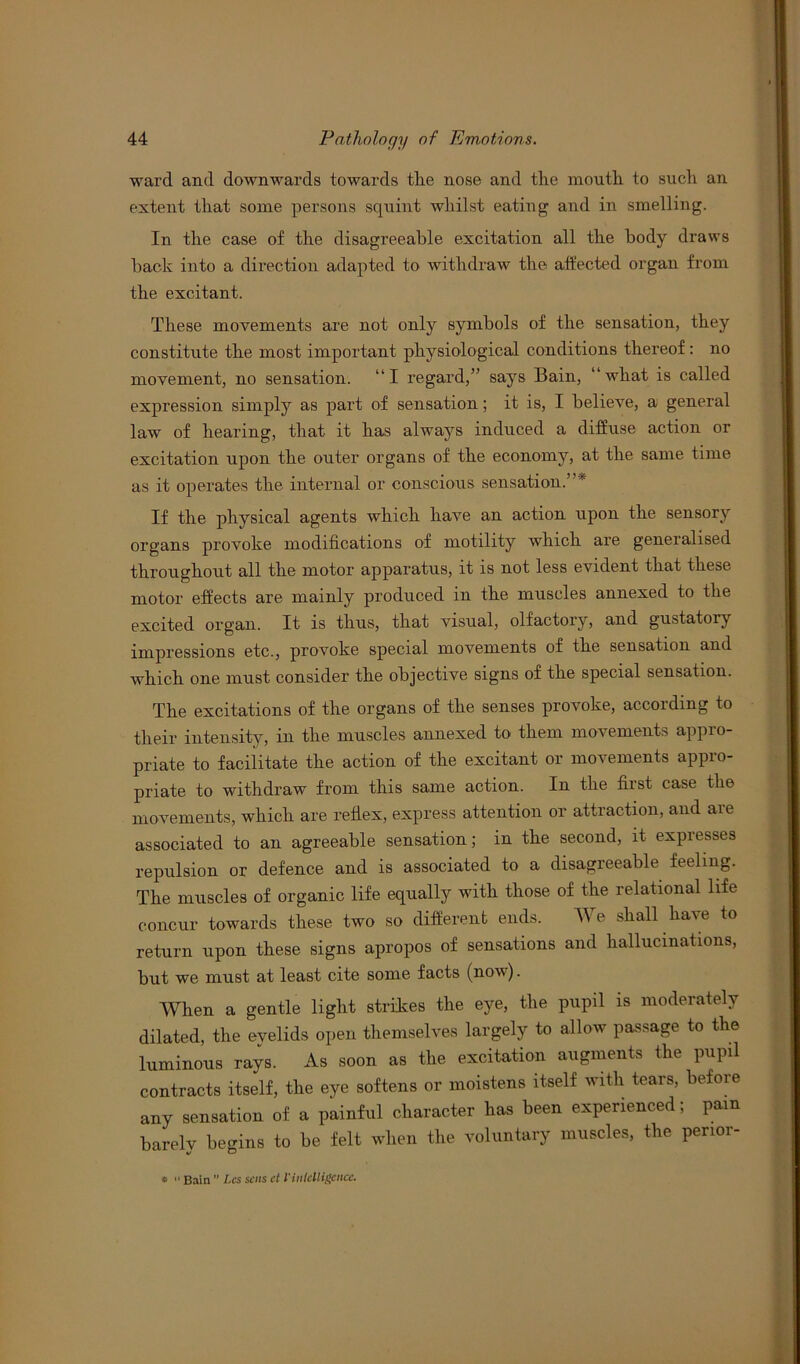 ward and downwards towards the nose and the month to such an extent that some persons squint whilst eating and in smelling. In the case of the disagreeable excitation all the body draws back into a direction adapted to withdraw the affected organ from the excitant. These movements are not only symbols of the sensation, they constitute the most important physiological conditions thereof: no movement, no sensation. “I regard,” says Bain, “what is called expression simply as part of sensation; it is, I believe, a general law of hearing, that it has always induced a diffuse action or excitation upon the outer organs of the economy, at the same time as it operates the internal or conscious sensation.”’ If the physical agents which have an action upon the sensory organs provoke modifications of motility which are generalised throughout all the motor apparatus, it is not less evident that these motor effects are mainly produced in the muscles annexed to the excited organ. It is thus, that visual, olfactory, and gustatory impressions etc., provoke special movements of the sensation and which one must consider the objective signs of the special sensation. The excitations of the organs of the senses provoke, according to their intensity, in the muscles annexed to them movements appro- priate to facilitate the action of the excitant or movements appro- priate to withdraw from this same action. In the first case the movements, which are reflex, express attention or attraction, and aie associated to an agreeable sensation; in the second, it expresses repulsion or defence and is associated to a disagreeable feeling. The muscles of organic life equally with those of the relational life concur towards these two so different ends. We shall have to return upon these signs apropos of sensations and hallucinations, but we must at least cite some facts (now). When a gentle light strikes the eye, the pupil is moderately dilated, the evelids open themselves largely to allow passage to the luminous rays. As soon as the excitation augments the pupil contracts itself, the eye softens or moistens itself with tears, before any sensation of a painful character has been experienced; pam barelv begins to be felt when the voluntary muscles, the perior- *  Bain ” Lcs sens ct Vintelligence.