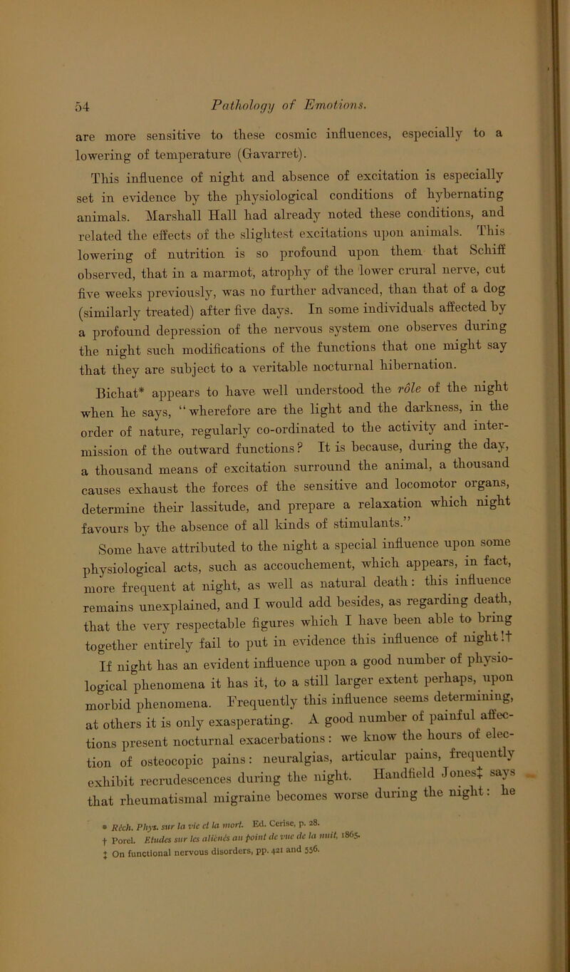 are more sensitive to these cosmic influences, especially to a lowering of temperature (Gavarret). This influence of night and absence of excitation is especially set in evidence by the physiological conditions of hybernating animals. Marshall Hall had already noted these conditions, and related the effects of the slightest excitations upon animals. This lowering of nutrition is so profound upon them that Schiff observed, that in a marmot, atrophy of the lower crural nerve, cut five weeks previously, was no further advanced, than that of a dog (similarly treated) after five days. In some individuals affected by a profound depression of the nervous system one observes duiing the night such modifications of the functions that one might say that they are subject to a veritable nocturnal hibernation. Bichat* appears to have well understood the role of the night when he says, “wherefore are the light and the darkness, in the order of nature, regularly co-ordinated to the activity and inter- mission of the outward functions ? It is because, during the day, a thousand means of excitation surround the animal, a thousand causes exhaust the forces of the sensitive and locomotor organs, determine their lassitude, and prepare a relaxation which night favours by the absence of all kinds of stimulants. Some have attributed to the night a special influence upon some physiological acts, such as accouchement, which appears, in fact, more frequent at night, as well as natural death: this influence remains unexplained, and I would add besides, as regarding death, that the very respectable figures which I have been able to bring together entirely fail to put in evidence this influence of night !t If night has an evident influence upon a good number of phybio- logical phenomena it has it, to a still larger extent perhaps, upon morbid phenomena. Frequently this influence seems determining, at others it is only exasperating. A good number of painful affec- tions present nocturnal exacerbations: we know the hours of elec- tion of osteocopic pains: neuralgias, articular pains, frequently exhibit recrudescences during the night. Handheld Jones* says that rheumatismal migraine becomes worse during the night: he e Rich. Phys. sur la vie cl la inort. Ed. Cerise, p. 28. t Porel. Etudes sur les aliinis an point dc vue de la unit, 1865. + On functional nervous disorders, pp. 421 and 556.