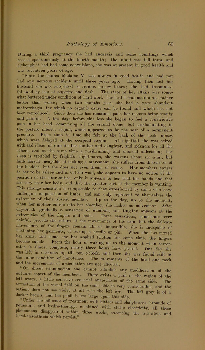 During a third pregnancy she had anorexia and some vomitings which ceased spontaneously at the fourth month; the infant was full term, and although it had had some convulsions, she was at present in good health and was seventeen years of age. “ Since the chorea Madame V. was always in good health and had not had any nervous accident until three years agos Having then lost her husband she was subjected to serious money losses; she had insomnias, followed by loss of appetite and flesh. The state of her affairs was some- what bettered under condition of hard work, her health was maintained rather better than worse; when two months past, she had a very abundant metrorrhagia, for which no organic cause can be found and which has not been reproduced. Since then she has remained pale, her menses being scanty and painful. A few days before this loss she began to feel a constrictive pain in her head, comprising all the cranial dome, but predominating in the postero inferior region, which appeared to be the seat of a permanent pressure. From time to time she felt at the back of the neck noises which were delayed at the occipital region. At nightfall she was seized with sad ideas of ruin for her mother and daughter, and sickness for all the others, and at the same time a pusillanimity and unusual indecision; her sleep is troubled by frightful nightmares, she wakens about six a.m., but finds herself incapable of making a movement, she suffers from distension of the bladder, but she does not even dream of rising. Her members appear to her to be asleep and in cotton wool, she appears to have no notion of the position of the extremities, only it appears to her that her hands and feet are very near her body, and that the greater part of the member is wanting. This strange sensation is comparable to that experienced by some who have undergone amputation of limbs, and can only represent to themselves the extremity of their absent member. Up to the day, up to the moment, when her mother enters into her chamber, she makes no movement. After day-break gradually a sensation of numbing and tingling appears at the extremities of the fingers and nails. These sensations, sometimes very painful, precede the return of the movements of the arm, but the delicate movements of the fingers remain almost impossible, she is incapable of buttoning her garments, of seizing a needle or pin. When she has moved her arms, and some one has applied friction for some time, the fingers become supple. From the hour of waking up to the moment when restor- ation is almost complete, nearly three hours have passed. One day she was left in darkness up till ten o’clock, and then she was found still in the same condition of impotence. The movements of the head and neck and the movements of articulation are not affected. “On direct examination one cannot establish any modification of the outward aspect of the members. There exists a pain in the region of the left ovary, a little sensitive sensorial anaesthesia of the same side. The retraction of the visual field on the same side is very considerable, and the patient does not see violet at all with the left eye. The left grey is of a darker brown, and the pupil is less large upon this side. “Under the influence of treatment with bitters and chalybeates, bromide of potassium and hydro-therapy, combined with static electricity, all these Phenomena disappeared within three weeks, excepting the ovaralgia and hemi-anaesthesia which persist.”