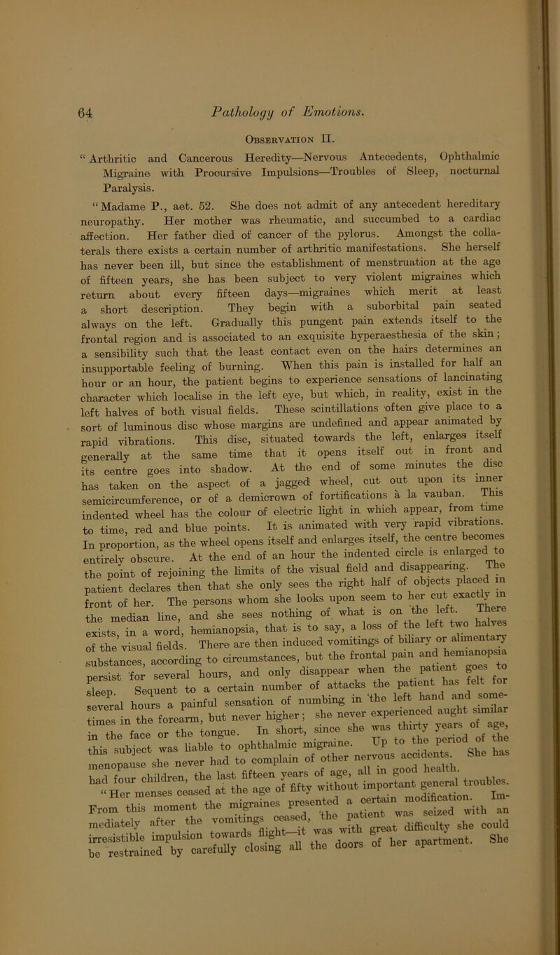 Observation II. “ Arthritic and Cancerous Heredity—Nervous Antecedents, Ophthalmic Migraine with Procursive Impulsions—Troubles of Sleep, nocturnal Paralysis. “Madame P., aet. 52. She does not admit of any antecedent hereditary neuropathy. Her mother was rheumatic, and succumbed to a cardiac affection. Her father died of cancer of the pylorus. Amongst the colla- terals there exists a certain number of arthritic manifestations. She herself has never been ill, but since the establishment of menstruation at the age of fifteen years, she has been subject to very violent migraines which return about every fifteen days—migraines which merit at least a short description. They begin with a suhorbital pain seated always on the left. Gradually this pungent pain extends itself to the frontal region and is associated to an exquisite hyperaesthesia of the skin; a sensibility such that the least contact even on the hairs determines an insupportable feeling of burning. When this pain is installed for half an hour or an hour, the patient begins to experience sensations of lancinating character which localise in the left eye, hut which, in reality, exist in the left halves of both visual fields. These scintillations often give place to a sort of luminous disc whose margins are undefined and appear animated by rapid vibrations. This disc, situated towards the left, enlarges itself generally at the same time that it opens itself out m front and its centre goes into shadow. At the end of some minutes the disc has taken on the aspect of a jagged wheel, cut out upon its inner semicircumference, or of a demicrown of fortifications a la vauban. This indented wheel has the colour of electric light in which appear from tune to time, red and blue points. It is animated with very rapid vibrations. In proportion, as the wheel opens itself and enlarges itself, the centre becomes entirely obscure. At the end of an hour the indented circle is enlarged to the point of rejoining the limits of the visual field and disappearing. 0 patient declares then that she only sees the right half of objects placed m front of her. The persons whom she looks upon seem to her cut; exa } the median line, and she sees nothing of what is on Hie. left There exists in a word, hemianopsia, that is to say, a loss of the left two halves of the visual fields. There are then induced vomitings of biliary or alimentary according to circumstances but the frontal prnn -P- persist for several hours, and only disappear when the patient goes to P1 PO Seauent to a certain number of attacks the patient has felt for vTral hours ” sensation of numbing in H» left hand and some- irsz =?HSdifX “rrrru Jtss - - at^the^age”oHifty ”vithout important gm.eral troubles. From this moment the migraines presented “with ^n mediately after the vomitings tease > ’e difficulty she could r5 her apartment. She