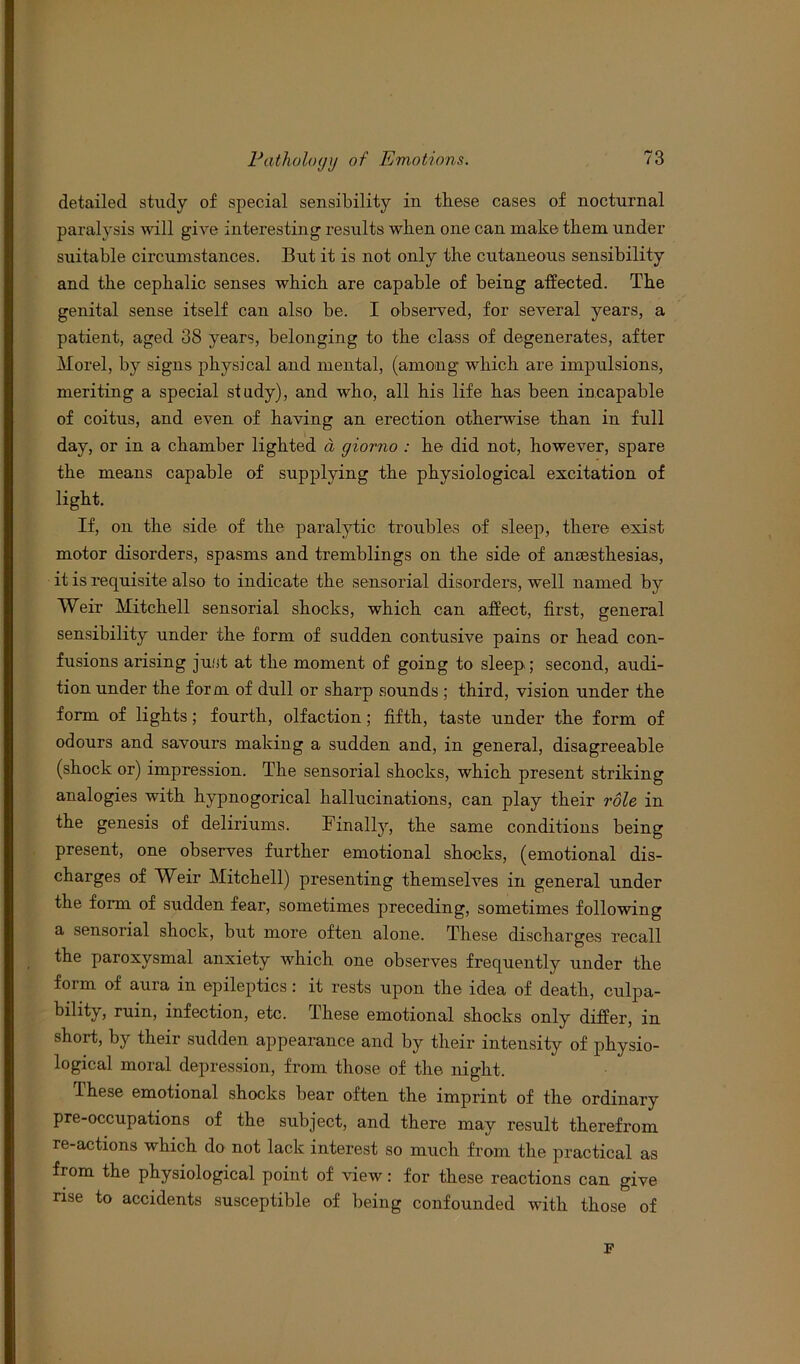 detailed study of special sensibility in these cases of nocturnal paralysis will give interesting results when one can make them under suitable circumstances. But it is not only the cutaneous sensibility and the cephalic senses which are capable of being affected. The genital sense itself can also be. I observed, for several years, a patient, aged 38 years, belonging to the class of degenerates, after Morel, by signs physical and mental, (among which are impulsions, meriting a special study), and who, all his life has been incapable of coitus, and even of having an erection otherwise than in full day, or in a chamber lighted a giorno : he did not, however, spare the means capable of supplying the physiological excitation of light. If, on the side of the paralytic troubles of sleep, there exist motor disorders, spasms and tremblings on the side of anaesthesias, it is requisite also to indicate the sensorial disorders, well named by VVeir Mitchell sensorial shocks, which can affect, first, general sensibility under the form of sudden contusive pains or head con- fusions arising just at the moment of going to sleep; second, audi- tion under the form of dull or sharp sounds ; third, vision under the form of lights; fourth, olfaction; fifth, taste under the form of odours and savours making a sudden and, in general, disagreeable (shock or) impression. The sensorial shocks, which present striking analogies with hypnogorical hallucinations, can play their role in the genesis of deliriums. Finally, the same conditions being present, one observes further emotional shocks, (emotional dis- charges of Weir Mitchell) presenting themselves in general under the form of sudden fear, sometimes preceding, sometimes following a sensorial shock, but more often alone. These discharges recall the paroxysmal anxiety which one observes frequently under the form of aura in epileptics : it rests upon the idea of death, culpa- bility, ruin, infection, etc. these emotional shocks only differ, in short, by their sudden appearance and by their intensity of physio- logical moral depression, from those of the night. these emotional shocks bear often the imprint of the ordinary pre-occupations of the subject, and there may result therefrom re-actions which do not lack interest so much from the practical as from the physiological point of view: for these reactions can give rise to accidents susceptible of being confounded with those of F