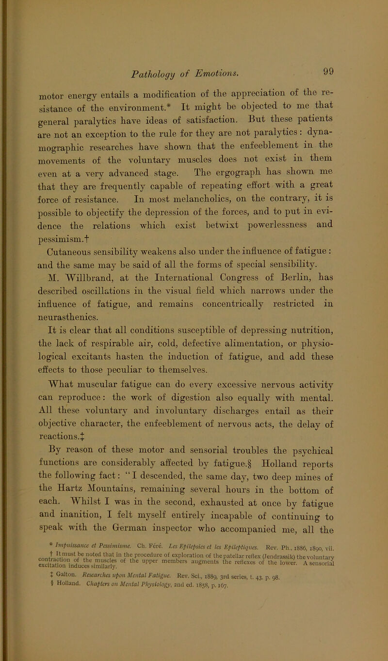 motor energy entails a modification of the appreciation of the re- sistance of the environment.* It might he objected to me that general paralytics have ideas of satisfaction. But these patients are not an exception to the rule for they are not paralytics : dyna- mographic researches have shown that the enfeeblement in the movements of the voluntary muscles does not exist in them even at a very advanced stage. The ergo graph has sho wn me that they are frequently capable of repeating effort with a great force of resistance. In most melancholics, on the contrary, it is possible to objectify the depression of the forces, and to put in evi- dence the relations which exist betwixt powerlessness and pessimism.! Cutaneous sensibility weakens also under the influence of fatigue : and the same may he said of all the forms of special sensibility. M. Willbrand, at the International Congress of Berlin, has described oscillations in the visual field which narrows under the influence of fatigue, and remains concentrically restricted in neurasthenics. It is clear that all conditions susceptible of depressing nutrition, the lack of respirable air, cold, defective alimentation, or physio- logical excitants hasten the induction of fatigue, and add these effects to those peculiar to themselves. What muscular fatigue can do every excessive nervous activity can reproduce: the work of digestion also equally with mental. All these voluntary and involuntary discharges entail as their objective character, the enfeeblement of nervous acts, the delay of reactions.+ By reason of these motor and sensorial troubles the psychical functions are considerably affected by fatigue.§ Holland reports the following fact: “I descended, the same day, two deep mines of the Hartz Mountains, remaining several hours in the bottom of each. Whilst I was in the second, exhausted at once by fatigue aud inanition, I felt myself entirely incapable of continuing to speak with the German inspector who accompanied me, all the * Ivipnissance ct Pcssimisme. Ch. Fere. Lcs Epilepsies ct les Epileptiqiies. Rev. Ph„ 1886, 1890, vii. contr,cHnnSrJ3Cth,?!lth:,'t in lhfuprocedure of cfPlorntioa t,f the patellar reflex (Jendrassik) the voluntary exSn lnlc^sim“arS UPP6r mEmberS aU®ments the reflexes °f U'c A sensorfil t Ga,ton. Researches upon Mental Fatigue. Rev. Sci,, 1889, 3rd series, t. 43. p. 98. § Holland. Chapters on Mental Physiology, 2nd ed. 1858, p. 167.