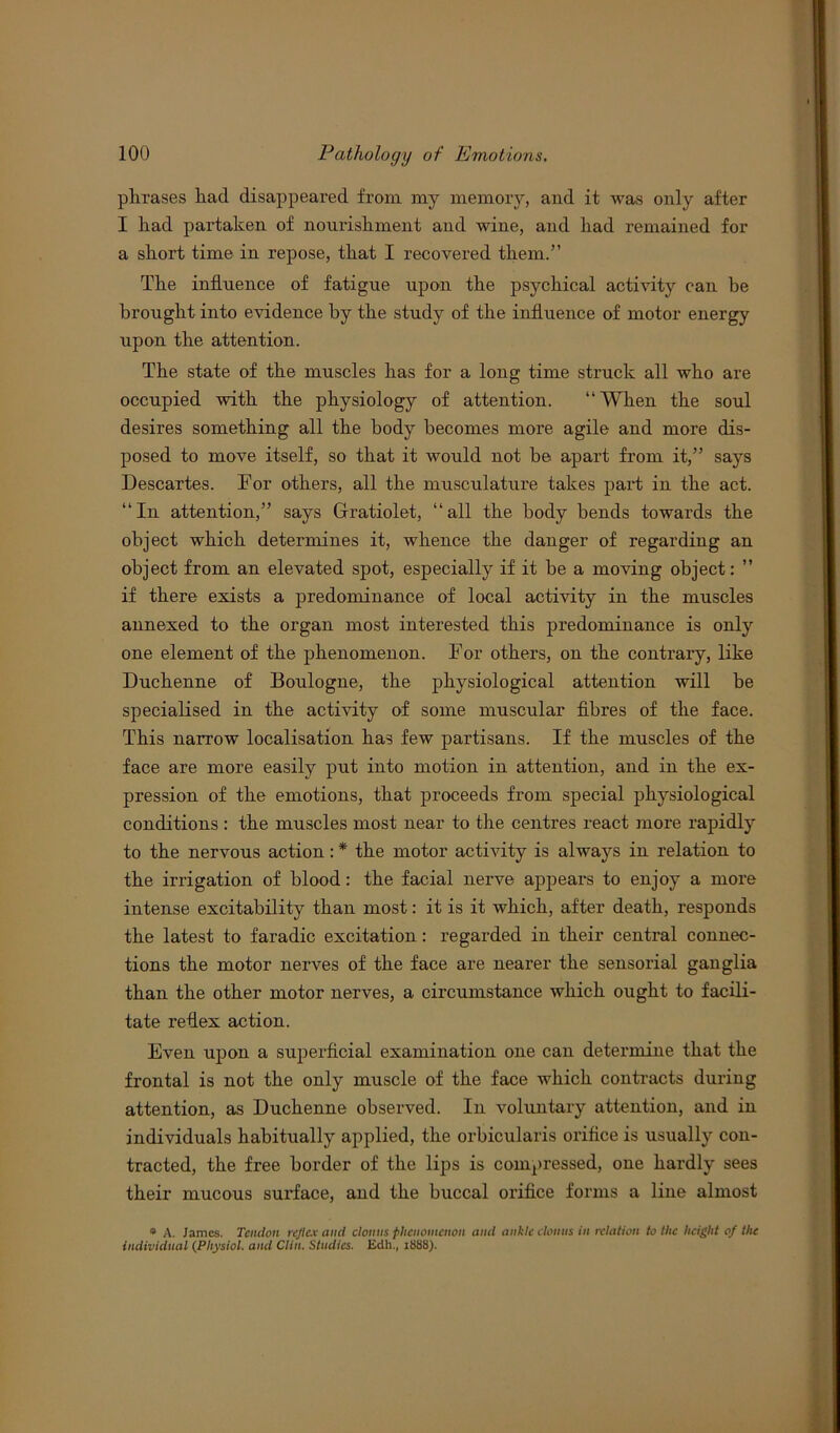 phrases had disappeared from my memory, and it was only after I had partaken of nourishment and wine, and had remained for a short time in repose, that I recovered them.” The influence of fatigue upon the psychical activity can be brought into evidence by the study of the influence of motor energy upon the attention. The state of the muscles has for a long time struck all who are occupied with the physiology of attention. “When the soul desires something all the body becomes more agile and more dis- posed to move itself, so that it would not be apart from it,” says Descartes. Dor others, all the musculature takes part in the act. “In attention,” says Gfratiolet, “all the body bends towards the object which determines it, whence the danger of regarding an object from an elevated spot, especially if it be a moving object: ” if there exists a predominance of local activity in the muscles annexed to the organ most interested this predominance is only one element of the phenomenon. Dor others, on the contrary, like Duchenne of Boulogne, the physiological attention will be specialised in the activity of some muscular fibres of the face. This narrow localisation has few partisans. If the muscles of the face are more easily put into motion in attention, and in the ex- pression of the emotions, that proceeds from special physiological conditions : the muscles most near to the centres react more rapidly to the nervous action: * the motor activity is always in relation to the irrigation of blood: the facial nerve appears to enjoy a more intense excitability than most: it is it which, after death, responds the latest to faradic excitation: regarded in their central connec- tions the motor nerves of the face are nearer the sensorial ganglia than the other motor nerves, a circumstance which ought to facili- tate reflex action. Even upon a superficial examination one can determine that the frontal is not the only muscle of the face which contracts during attention, as Duchenne observed. In voluntary attention, and in individuals habitually applied, the orbicularis orifice is usually con- tracted, the free border of the lips is compressed, one hardly sees their mucous surface, and the buccal orifice forms a line almost * A. James. Tendon reflex and clonus phenomenon and ankle clonus in relation to the height of the individual (Physiol. and Clin. Studies. Edh., 1888).