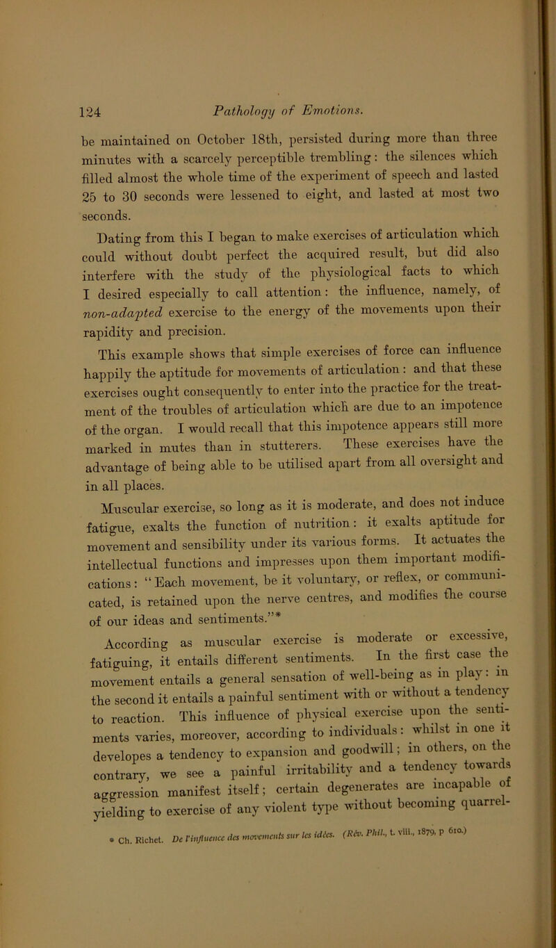 be maintained on October 18th, persisted during more than three minutes with a scarcely perceptible trembling: the silences which filled almost the whole time of the experiment of speech and lasted 25 to 30 seconds were lessened to eight, and lasted at most two seconds. Dating from this I began to make exercises of articulation which could without doubt perfect the acquired result, but did also interfere with the study of the physiological facts to which I desired especially to call attention: the influence, namely, of 7ion-adapted exercise to the energy of the movements upon then- rapidity and precision. This example shows that simple exercises of force can influence happily the aptitude for movements of articulation : and that these exercises ought consequently to enter into the practice for the treat- ment of the troubles of articulation which are due to an impotence of the organ. I would recall that this impotence appears still more marked in mutes than in stutterers. These exercises have the advantage of being able to be utilised apart from all oversight and in all places. Muscular exercise, so long as it is moderate, and does not induce fatigue, exalts the function of nutrition: it exalts aptitude for movement and sensibility under its various forms. It actuates the intellectual functions and impresses upon them important modifi- cations: “Each movement, be it voluntary, or reflex, or communi- cated, is retained upon the nerve centres, and modifies the course of our ideas and sentiments.”* According as muscular exercise is moderate or excessive, fatiguing, it entails different sentiments. In the first case the movement entails a general sensation of well-being as m play: m the second it entails a painful sentiment with or without a tendency to reaction. This influence of physical exercise upon the senti- ments varies, moreover, according to individuals: whilst in one it developes a tendency to expansion and goodwill; in others, on tie contrary, we see a painful irritability and a tendency towards aggression manifest itself; certain degenerates are incapable of yielding to exercise of any violent type without becoming quarre - » Ch. Richet. De Vinfluence ties movements stir les idics. Phil., t vlll., 1879. P 6l° )