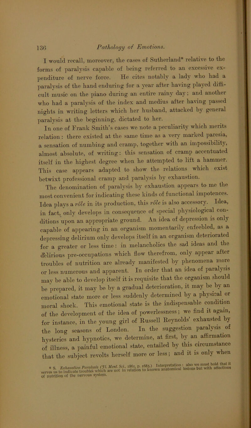 I would recall, moreover, the cases of Sutherland* relative to the forms of paralysis capable of being referred to an excessive ex- penditure of nerve force. He cites notably a lady who had a paralysis of the hand enduring for a year after having played diffi- cult music on the piano during an entire rainy day; and another who had a paralysis of the index and medius after having passed nights in writing letters which her husband, attacked by general paralysis at the beginning, dictated to her. In one of Frank Smith’s cases we note a peculiarity which merits relation: there existed at the same time as a very marked paresia, a sensation of numbing and cramp, together with an impossibility, almost absolute, of writing: this sensation of cramp accentuated itself in the highest degree when he attempted to lift a hammer. This case appears adapted to show the relations which exist betwixt professional cramp and paralysis by exhaustion. The denomination of paralysis by exhaustion appears to me the most convenient for indicating these kinds of functional impotences. Idea plays a role in its production, this role is also accessory. Idea, in fact, only develops in consequence of special physiological con- ditions upon an appropriate ground. An idea of depression is only capable of appearing in an organism momentarily enfeebled, as a depressing delirium only develops itself in an organism deteriorated for a greater or less time : in melancholics the sad ideas and the delirious pre-occupations which flow therefrom, only appear after troubles of nutrition are already manifested by phenomena more or less numerous and apparent. In order that an idea of paralysis may be able to develop itself it is requisite that the organism should be prepared, it may be by a gradual deterioration, it may be by an emotional state more or less suddenly determined by a physical or moral shock. This emotional state is the indispensable condition of the development of the idea of powerlessness; we find it again, for instance, in the young girl of Russell Reynolds’ exhausted by the long seasons of London. In the suggestion paralysis of hysterics and hypnotics, we determine, at first, by an affirmation of illness, a painful emotional state, entailed by this circumstance that the subject revolts herself more or less; and it is only when serv* * relation jrat°nsu> affe^tio^ of nutrition of the nervous system.