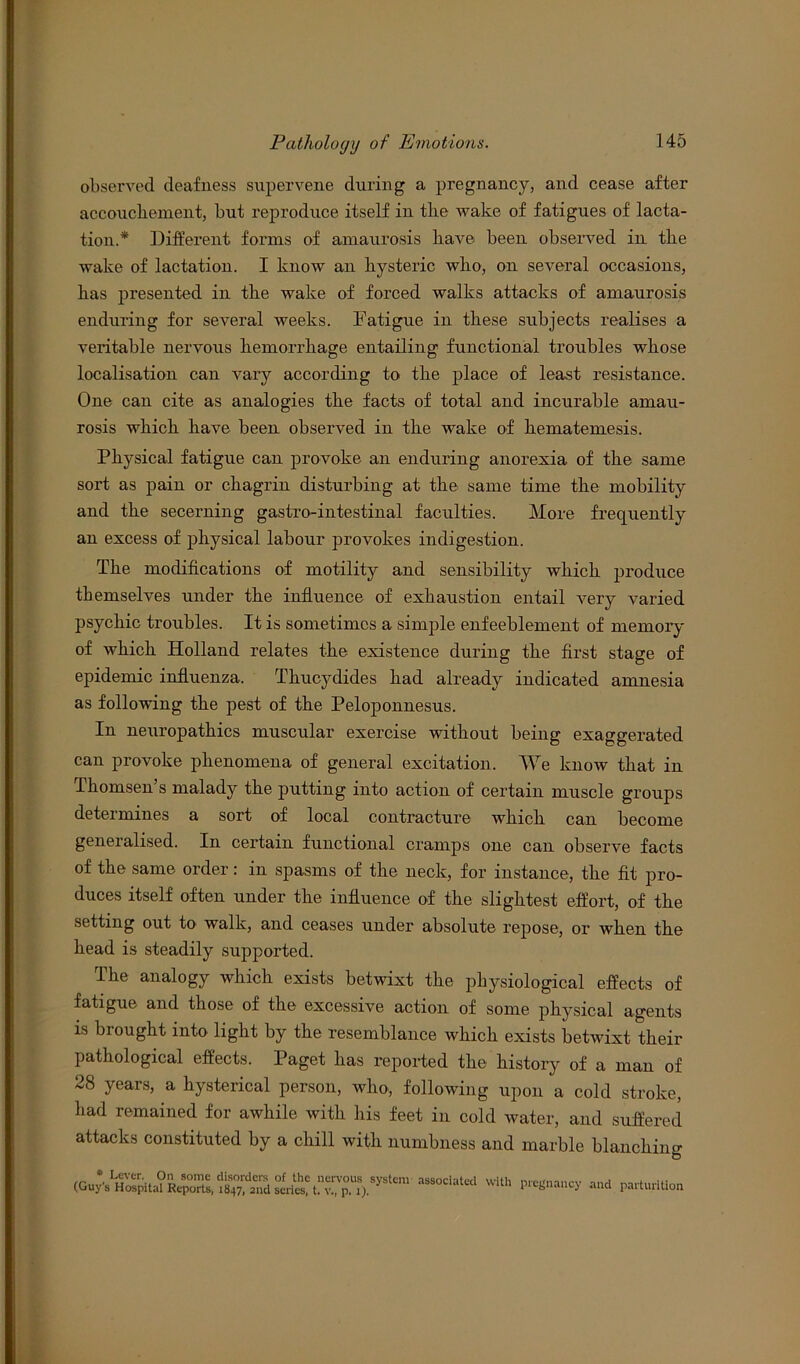 observed deafness supervene during a pregnancy, and cease after accoucliement, but reproduce itself in the wake of fatigues of lacta- tion.* Different forms of amaurosis have been observed in the wake of lactation. I know an hysteric who, on several occasions, has presented in the wake of forced walks attacks of amaurosis enduring for several weeks. Fatigue in these subjects realises a veritable nervous hemorrhage entailing functional troubles whose localisation can vary according to the place of least resistance. One can cite as analogies the facts of total and incurable amau- rosis which have been observed in the wake of hematemesis. Physical fatigue can provoke an enduring anorexia of the same sort as pain or chagrin disturbing at the same time the mobility and the secerning gastro-intestinal faculties. More frequently an excess of physical labour provokes indigestion. The modifications of motility and sensibility which produce themselves under the influence of exhaustion entail very varied psychic troubles. It is sometimes a simple enfeeblement of memory of which Holland relates the existence during the first stage of epidemic influenza. Thucydides had already indicated amnesia as following the pest of the Peloponnesus. In neuropathies muscular exercise without being exaggerated can provoke phenomena of general excitation. We know that in Thomsen’s malady the putting into action of certain muscle groups determines a sort of local contracture which can become generalised. In certain functional cramps one can observe facts of the same order: in spasms of the neck, for instance, the fit pro- duces itself often under the influence of the slightest effort, of the setting out to walk, and ceases under absolute repose, or when the head is steadily supported. The analogy which exists betwixt the physiological effects of fatigue and those of the excessive action of some physical agents is brought into light by the resemblance which exists betwixt their pathological effects. Paget has reported the history of a man of 28 years, a hysterical person, who-, following upon a cold stroke, had remained for awhile with his feet in cold water, and suffered attacks constituted by a chill with numbness and marble blanching * Lever. On some disorders of the nervous system (Guys Hospital Reports, 1847, 2nd series, t. v., p. 1). associated with pregnancy and parturition