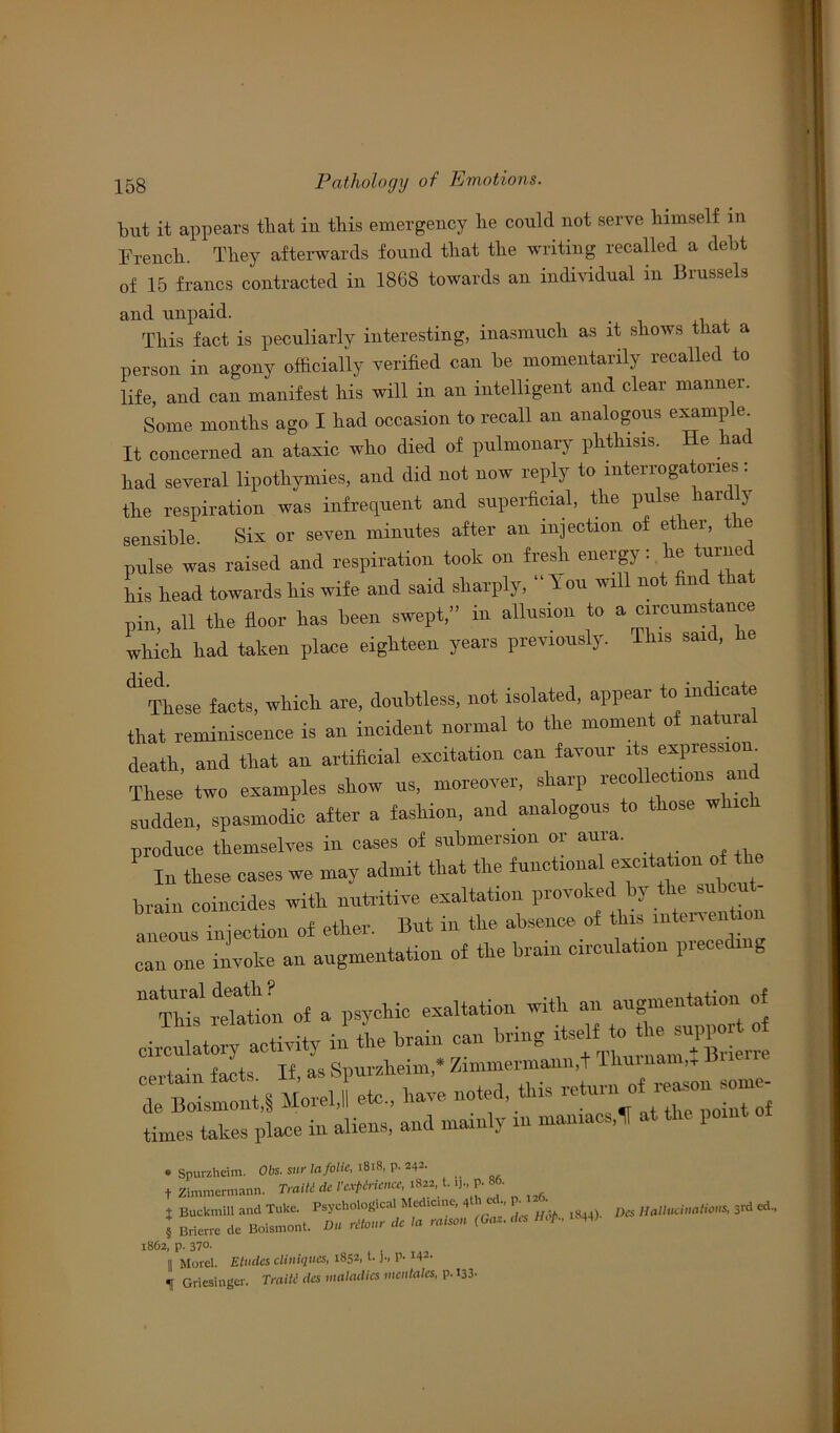 biit it appears tliat in this emergency lie could not serve liimself in Trench. They afterwards found that the writing recalled a debt of 15 francs contracted in 1868 towards an individual in Brussels and unpaid. This fact is peculiarly interesting, inasmuch as it shows that a person in agony officially verified can lie momentarily recalled to life, and can manifest Ms will in an intelligent and clear manner. Some months ago X had occasion to recall an analogous example It concerned an ataxic who died of pulmonary phthisis. He a( had several lipothymies. and did not now reply to interrogatories: the respiration was infrequent and superficial, the pulse hardly sensible. Six or seven minutes after an injection of ether, the pulse was raised and respiration took on fresh energy: e tame Ms head towards his wife and said sharply, “ You will not find tha pin, all the floor has been swept,” in allusion to a circumstance which had taken place eighteen years previously. This said, he dl These facts, which are, doubtless, not isolated, appear to indicate that reminiscence is an incident normal to the moment of natural death, and that an artificial excitation can favour its «pre>siom These two examples show us, moreover, sharp recollections and sudden, spasmodic after a fashion, and analogous to those which produce themselves in cases of submersion or aura. In these cases we may admit that the functional excitation f th brain coincides with nutritive exaltation provoked by the sub a^l injection of ether. But in the absence of this intervention can one invoke an augmentation of the brain circulation preceding “ihtreMon of a psychic exaltation with an augmentation of circulatory activity in the brain can bring certain facts If, as Spuralieim,* Zimmermann.t I ‘ > de Boismont,§ Morel,II etc., have noted this return ol times takes place in aliens, and mainly in maniacs,It at the point * Spurzheim. Obs. sur la folk, 1818, p. 242. f Zimmermann. Traiti dc I'cxpMcncc, 1822, t. ij, P- • t Buckmill and Tuke. Psychological Medicine, 4 1 c P-• /to Hallucinations, 3rd ed„ 5 Brierre dc Boismont. Du ritaur dc la ra.scn (Gat.dcs Hop., 44) 1862, p. 37°- 11 Morel. Eludes cliniqncs, 1852, t.p. >42- If Griesingcr. Traiti dcs maladies modules, p.133.