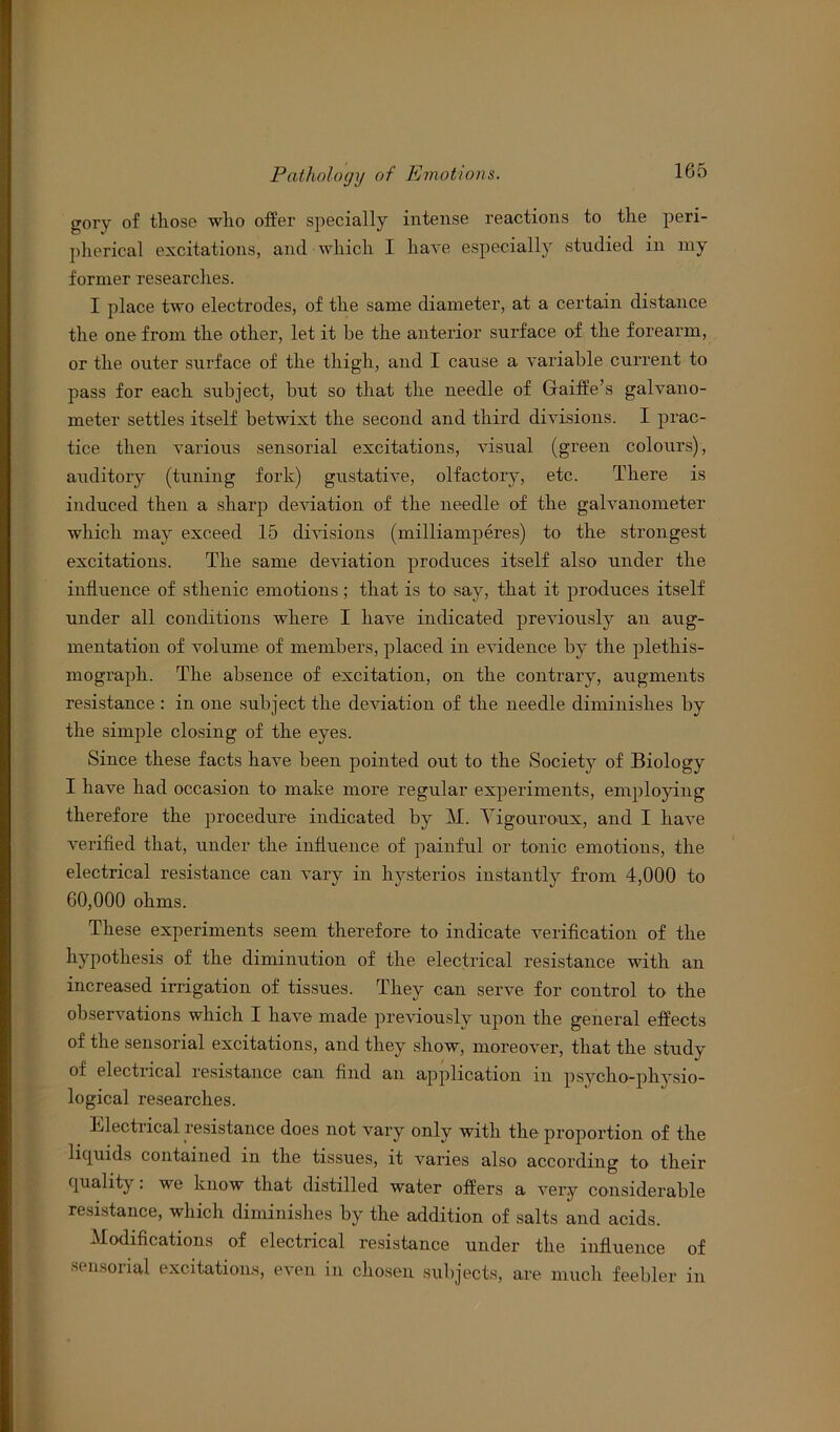 gory of those who offer specially intense reactions to the peri- pherical excitations, and which I have especially studied in my former researches. I place two electrodes, of the same diameter, at a certain distance the one from the other, let it he the anterior surface of the forearm, or the outer surface of the thigh, and I cause a variable current to pass for each subject, but so that the needle of Gaiffe’s galvano- meter settles itself betwixt the second and third divisions. I prac- tice then various sensorial excitations, visual (green colours), auditory (tuning fork) gustative, olfactory, etc. There is induced then a sharp deviation of the needle of the galvanometer which may exceed 15 divisions (milliamperes) to the strongest excitations. The same deviation produces itself also under the influence of sthenic emotions ; that is to say, that it produces itself under all conditions where I have indicated previously an aug- mentation of volume of members, placed in evidence by the pletliis- mograph. The absence of excitation, on the contrary, augments resistance : in one subject the deviation of the needle diminishes by the simple closing of the eyes. Since these facts have been pointed out to the Society of Biology I have had occasion to make more regular experiments, employing therefore the procedure indicated by M. Yigouroux, and I have verified that, under the influence of painful or tonic emotions, the electrical resistance can vary in hysterios instantly from 4,000 to 60,000 ohms. These experiments seem therefore to indicate verification of the hypothesis of the diminution of the electrical resistance with an increased irrigation of tissues. They can serve for control to the observations which I have made previously upon the general effects of the sensorial excitations, and they show, moreover, that the study of electrical resistance can find an application in psycho-physio- logical researches. Electrical resistance does not vary only with the proportion of the liquids contained in the tissues, it varies also according to their quality. we know that distilled water offers a very considerable resistance, which diminishes by the addition of salts and acids. Modifications of electrical resistance under the influence of sensorial excitations, even in chosen subjects, are much feebler in